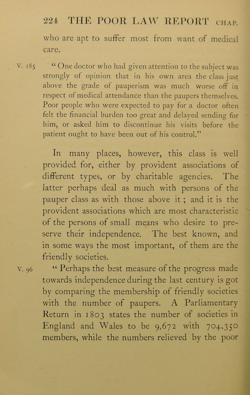 who are apt to suffer most from want of medical care. V. 185 “ One doctor who had given attention to the subject was strongly- of opinion that in his own area the class just above the grade of pauperism was much worse off in respect of medical attendance than the paupers themselves. Poor people who were expected to pay for a doctor often felt the financial burden too great and delayed sending for him, or asked him to discontinue his visits before the patient ought to have been out of his control.” In many places, however, this class is well provided for, either by provident associations of different types, or by charitable agencies. The latter perhaps deal as much with persons of the pauper class as with those above it ; and it is the provident associations which are most characteristic of the persons of small means who desire to pre- serve their independence. The best known, and in some ways the most important, of them are the friendly societies. v. 96 “ Perhaps the best measure of the progress made towards independence during the last century is got by comparing the membership of friendly societies with the number of paupers. A Parliamentary Return in 1803 states the number of societies in England and Wales to be 9,672 with 704,350 members, while the numbers relieved by the poor