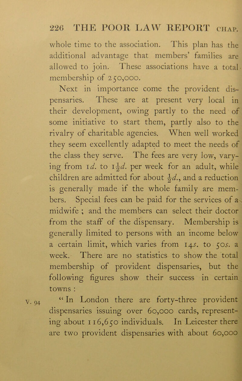 V. 94 whole time to the association. This plan has the additional advantage that members’ families are allowed to join. These associations have a total membership of 250,000. Next in importance come the provident dis- pensaries. These are at present very local in their development, owing partly to the need of some initiative to start them, partly also to the rivalry of charitable agencies. When well worked they seem excellently adapted to meet the needs of the class they serve. The fees are very low, vary- ing from id. to i^d. per week for an adult, while children are admitted for about Jd., and a reduction is generally made if the whole family are mem- bers. Special fees can be paid for the services of a midwife ; and the members can select their doctor from the staff of the dispensary. Membership is generally limited to persons with an income below a certain limit, which varies from 14s. to 505-. a week. There are no statistics to show the total membership of provident dispensaries, but the following figures show their success in certain towns : “ In London there are forty-three provident dispensaries issuing over 60,000 cards, represent- ing about 116,650 individuals. In Leicester there are two provident dispensaries with about 60,000