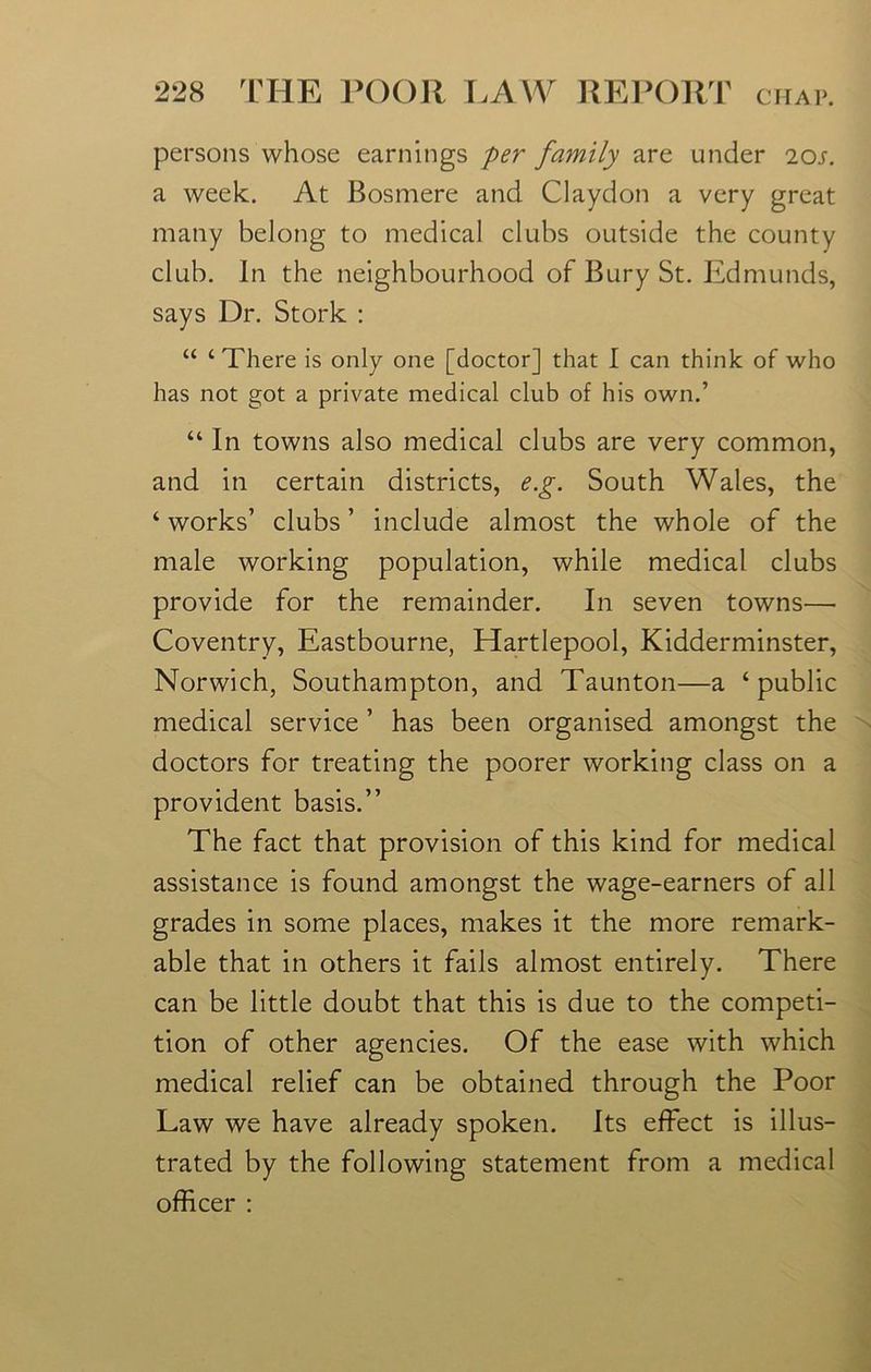 persons whose earnings per family are under 20s. a week. At Bosmere and Claydon a very great many belong to medical clubs outside the county club. In the neighbourhood of Bury St. Edmunds, says Dr. Stork : “ ‘There is only one [doctor] that I can think of who has not got a private medical club of his own.’ “ In towns also medical clubs are very common, and in certain districts, e.g. South Wales, the ‘ works’ clubs ’ include almost the whole of the male working population, while medical clubs provide for the remainder. In seven towns— Coventry, Eastbourne, Hartlepool, Kidderminster, Norwich, Southampton, and Taunton—a ‘public medical service ’ has been organised amongst the doctors for treating the poorer working class on a provident basis.” The fact that provision of this kind for medical assistance is found amongst the wage-earners of all grades in some places, makes it the more remark- able that in others it fails almost entirely. There can be little doubt that this is due to the competi- tion of other agencies. Of the ease with which medical relief can be obtained through the Poor Law we have already spoken. Its effect is illus- trated by the following statement from a medical officer :