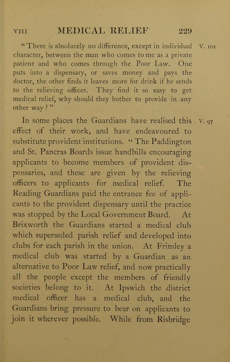 a There is absolutely no difference, except in individual character, between the man who comes to me as a private patient and who comes through the Poor Law. One puts into a dispensary, or saves money and pays the doctor, the other finds it leaves more for drink if he sends to the relieving officer. They find it so easy to get medical relief, why should they bother to provide in any other way ? ” In some places the Guardians have realised this effect of their work, and have endeavoured to substitute provident institutions. “ The Paddington and St. Pancras Boards issue handbills encouraging applicants to become members of provident dis- pensaries, and these are given by the relieving officers to applicants for medical relief. The Reading Guardians paid the entrance fee of appli- cants to the provident dispensary until the practice was stopped by the Local Government Board. At Brixworth the Guardians started a medical club which superseded parish relief and developed into clubs for each parish in the union. At Frimley a medical club was started by a Guardian as an alternative to Poor Law relief, and now practically all the people except the members of friendly societies belong to it. At Ipswich the district medical officer has a medical club, and the Guardians bring pressure to bear on applicants to join it wherever possible. While from Risbridge V. ioi V. 97