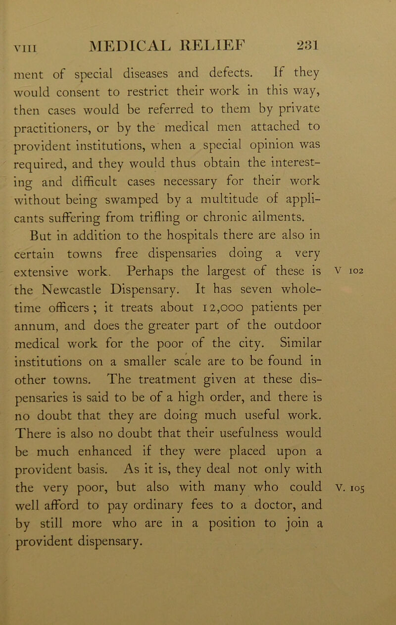 ment of special diseases and defects. If they would consent to restrict their work in this way, then cases would be referred to them by private practitioners, or by the medical men attached to provident institutions, when a special opinion was required, and they would thus obtain the interest- ing and difficult cases necessary for their work without being swamped by a multitude of appli- cants suffering from trifling or chronic ailments. But in addition to the hospitals there are also in certain towns free dispensaries doing a very extensive work. Perhaps the largest of these is v 102 the Newcastle Dispensary. It has seven whole- time officers; it treats about 12,000 patients per annum, and does the greater part of the outdoor medical work for the poor of the city. Similar institutions on a smaller scale are to be found in other towns. The treatment given at these dis- pensaries is said to be of a high order, and there is no doubt that they are doing much useful work. There is also no doubt that their usefulness would be much enhanced if they were placed upon a provident basis. As it is, they deal not only with the very poor, but also with many who could v. 105 well afford to pay ordinary fees to a doctor, and by still more who are in a position to join a provident dispensary.
