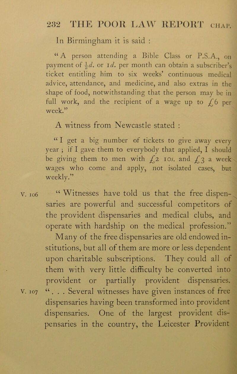 In Birmingham it is said : aA person attending a Bible Class or P.S.A., on payment of \d. or id. per month can obtain a subscriber’s ticket entitling him to six weeks’ continuous medical advice, attendance, and medicine, and also extras in the shape of food, notwithstanding that the person may be in full work, and the recipient of a wage up to £6 per week.” A witness from Newcastle stated : “ I get a big number of tickets to give away every year ; if I gave them to everybody that applied, I should be giving them to men with £2 io*. and ^3 a week wages who come and apply, not isolated cases, but weekly.” v. 106 “ Witnesses have told us that the free dispen- saries are powerful and successful competitors of the provident dispensaries and medical clubs, and operate with hardship on the medical profession.” Many of the free dispensaries are old endowed in- stitutions, but all of them are more or less dependent upon charitable subscriptions. They could all of them with very little difficulty be converted into provident or partially provident dispensaries, v. 107 “. . . Several witnesses have given instances of free dispensaries having been transformed into provident dispensaries. One of the largest provident dis- pensaries in the country, the Leicester Provident