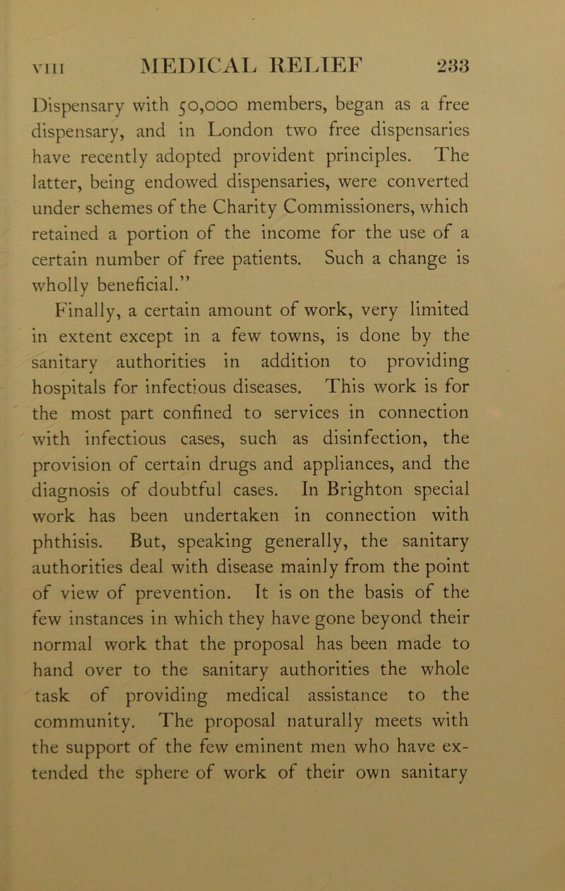 Dispensary with 50,000 members, began as a free dispensary, and in London two free dispensaries have recently adopted provident principles. The latter, being endowed dispensaries, were converted under schemes of the Charity Commissioners, which retained a portion of the income for the use of a certain number of free patients. Such a change is wholly beneficial.” Finally, a certain amount of work, very limited in extent except in a few towns, is done by the sanitary authorities in addition to providing hospitals for infectious diseases. This work is for the most part confined to services in connection with infectious cases, such as disinfection, the provision of certain drugs and appliances, and the diagnosis of doubtful cases. In Brighton special work has been undertaken in connection with phthisis. But, speaking generally, the sanitary authorities deal with disease mainly from the point of view of prevention. It is on the basis of the few instances in which they have gone beyond their normal work that the proposal has been made to hand over to the sanitary authorities the whole task of providing medical assistance to the community. The proposal naturally meets with the support of the few eminent men who have ex- tended the sphere of work of their own sanitary