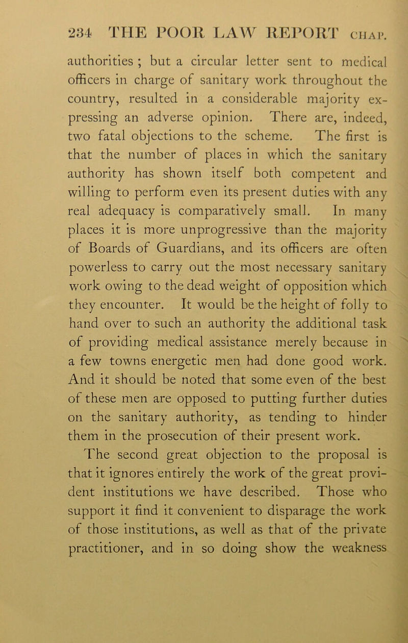 authorities ; but a circular letter sent to medical officers in charge of sanitary work throughout the country, resulted in a considerable majority ex- pressing an adverse opinion. There are, indeed, two fatal objections to the scheme. The first is that the number of places in which the sanitary authority has shown itself both competent and willing to perform even its present duties with any real adequacy is comparatively small. In many places it is more unprogressive than the majority of Boards of Guardians, and its officers are often powerless to carry out the most necessary sanitary work owing to the dead weight of opposition which they encounter. It would be the height of folly to hand over to such an authority the additional task of providing medical assistance merely because in a few towns energetic men had done good work. And it should be noted that some even of the best of these men are opposed to putting further duties on the sanitary authority, as tending to hinder them in the prosecution of their present work. The second great objection to the proposal is that it ignores entirely the work of the great provi- dent institutions we have described. Those who support it find it convenient to disparage the work of those institutions, as well as that of the private practitioner, and in so doing show the weakness