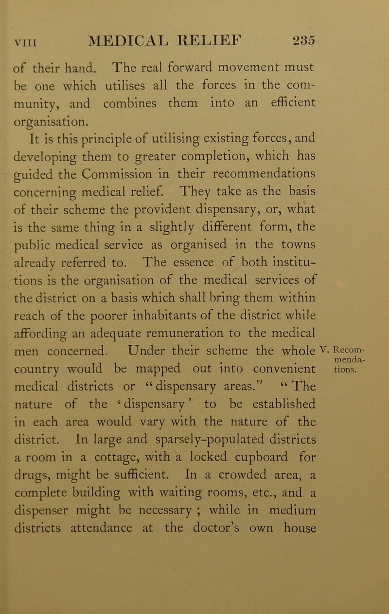 of their hand. The real forward movement must be one which utilises all the forces in the com- munity, and combines them into an efficient organisation. It is this principle of utilising existing forces, and developing them to greater completion, which has guided the Commission in their recommendations concerning medical relief. They take as the basis of their scheme the provident dispensary, or, what is the same thing in a slightly different form, the public medical service as organised in the towns already referred to. The essence of both institu- tions is the organisation of the medical services of the district on a basis which shall bring them within reach of the poorer inhabitants of the district while affording an adequate remuneration to the medical men concerned. Under their scheme the whole v- Reco™ country would be mapped out into convenient tions. medical districts or “dispensary areas.” “The nature of the ‘ dispensary ’ to be established in each area would vary with the nature of the district. In large and sparsely-populated districts a room in a cottage, with a locked cupboard for drugs, might be sufficient. In a crowded area, a complete building with waiting rooms, etc., and a dispenser might be necessary ; while in medium districts attendance at the doctor’s own house