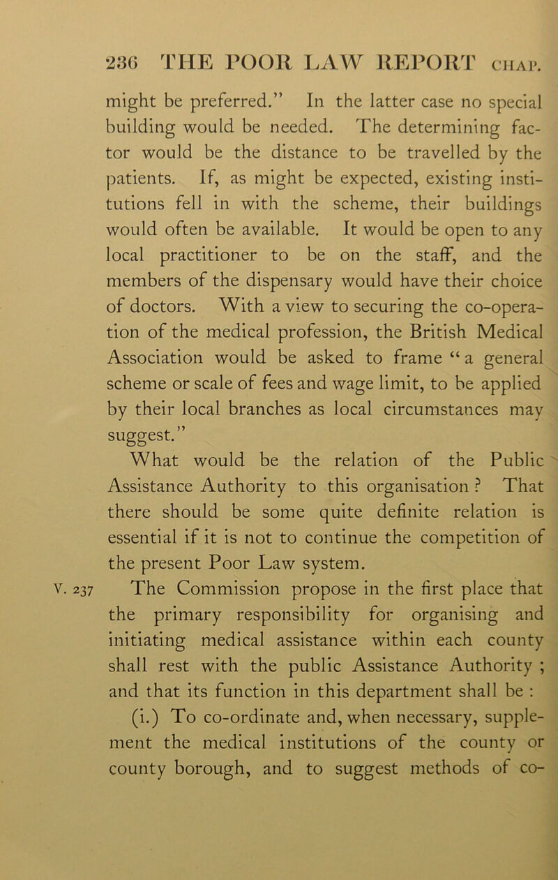 y. 237 might be preferred.” In the latter case no special building would be needed. The determining fac- tor would be the distance to be travelled by the patients. If, as might be expected, existing insti- tutions fell in with the scheme, their buildings would often be available. It would be open to any local practitioner to be on the staff, and the members of the dispensary would have their choice of doctors. With a view to securing the co-opera- tion of the medical profession, the British Medical Association would be asked to frame “ a general scheme or scale of fees and wage limit, to be applied by their local branches as local circumstances may suggest.” What would be the relation of the Public Assistance Authority to this organisation ? That there should be some quite definite relation is essential if it is not to continue the competition of the present Poor Law system. The Commission propose in the first place that the primary responsibility for organising and initiating medical assistance within each county shall rest with the public Assistance Authority ; and that its function in this department shall be : (i.) To co-ordinate and, when necessary, supple- ment the medical institutions of the county or county borough, and to suggest methods of co-