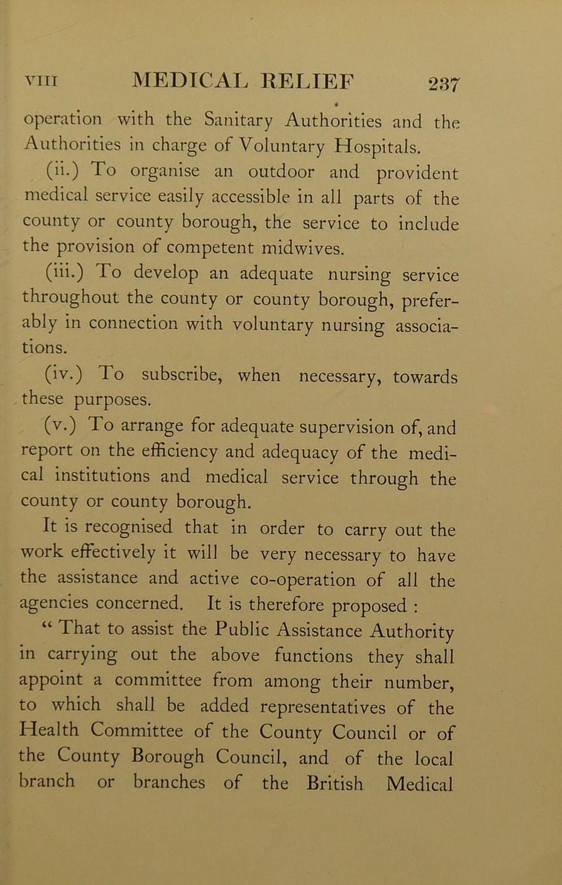 « operation with the Sanitary Authorities and the Authorities in charge of Voluntary Hospitals. (ii.) To organise an outdoor and provident medical service easily accessible in all parts of the county or county borough, the service to include the provision of competent midwives. (iii.) To develop an adequate nursing service throughout the county or county borough, prefer- ably in connection with voluntary nursing associa- tions. (iv.) To subscribe, when necessary, towards these purposes. (v.) To arrange for adequate supervision of, and report on the efficiency and adequacy of the medi- cal institutions and medical service through the county or county borough. It is recognised that in order to carry out the work effectively it will be very necessary to have the assistance and active co-operation of all the agencies concerned. It is therefore proposed : “ That to assist the Public Assistance Authority in carrying out the above functions they shall appoint a committee from among their number, to which shall be added representatives of the Health Committee of the County Council or of the County Borough Council, and of the local branch or branches of the British Medical