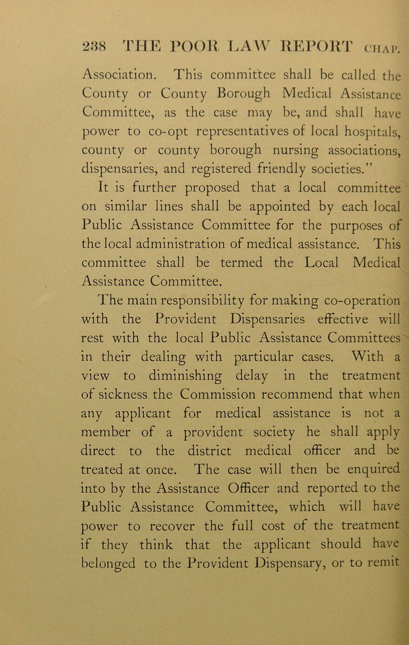 Association. This committee shall be called the County or County Borough Medical Assistance Committee, as the case may be, and shall have power to co-opt representatives of local hospitals, county or county borough nursing associations, dispensaries, and registered friendly societies.” It is further proposed that a local committee on similar lines shall be appointed by each local Public Assistance Committee for the purposes of the local administration of medical assistance. This committee shall be termed the Local Medical Assistance Committee. The main responsibility for making co-operation with the Provident Dispensaries effective will rest with the local Public Assistance Committees in their dealing with particular cases. With a view to diminishing delay in the treatment of sickness the Commission recommend that when any applicant for medical assistance is not a member of a provident society he shall apply direct to the district medical officer and be treated at once. The case will then be enquired into by the Assistance Officer and reported to the Public Assistance Committee, which will have power to recover the full cost of the treatment if they think that the applicant should have belonged to the Provident Dispensary, or to remit
