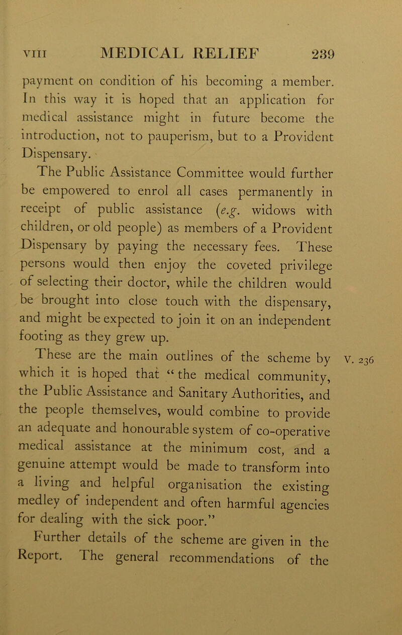 payment on condition of his becoming a member. In this way it is hoped that an application for medical assistance might in future become the introduction, not to pauperism, but to a Provident Dispensary. The Public Assistance Committee would further be empowered to enrol all cases permanently in receipt of public assistance {e.g. widows with children, or old people) as members of a Provident Dispensary by paying the necessary fees. These persons would then enjoy the coveted privilege of selecting their doctor, while the children would be brought into close touch with the dispensary, and might be expected to join it on an independent footing as they grew up. These are the main outlines of the scheme by v. 236 which it is hoped that “ the medical community, the Public Assistance and Sanitary Authorities, and the people themselves, would combine to provide an adequate and honourable system of co-operative medical assistance at the minimum cost, and a genuine attempt would be made to transform into a living and helpful organisation the existing medley of independent and often harmful agencies for dealing with the sick poor.” further details of the scheme are given in the Report. The general recommendations of the