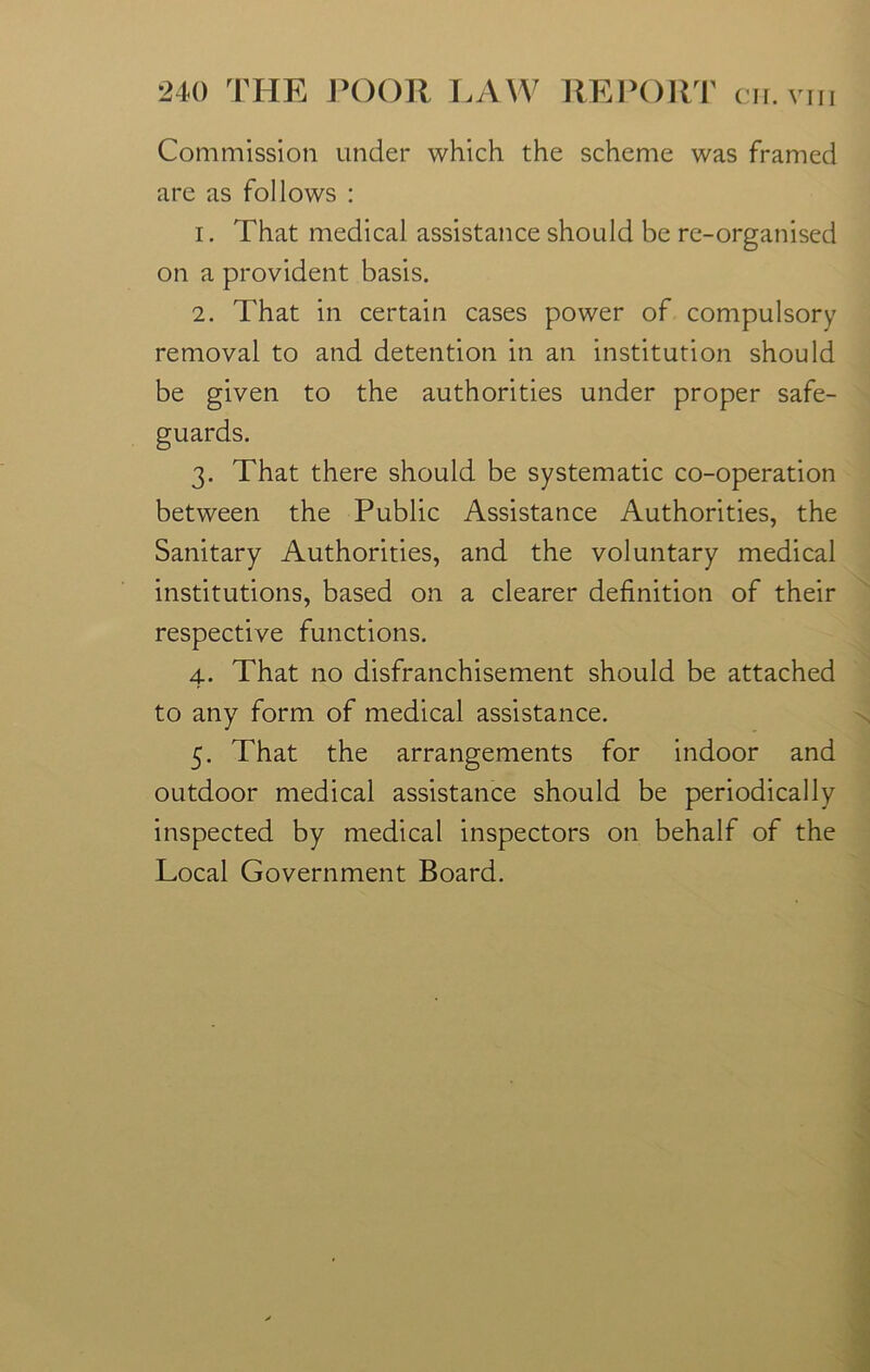 Commission under which the scheme was framed are as follows : 1. That medical assistance should be re-organised on a provident basis. 2. That in certain cases power of compulsory removal to and detention in an institution should be given to the authorities under proper safe- 3. That there should be systematic co-operation between the Public Assistance Authorities, the Sanitary Authorities, and the voluntary medical institutions, based on a clearer definition of their respective functions. 4. That no disfranchisement should be attached to any form of medical assistance. 5. That the arrangements for indoor and outdoor medical assistance should be periodically inspected by medical inspectors on behalf of the Local Government Board.