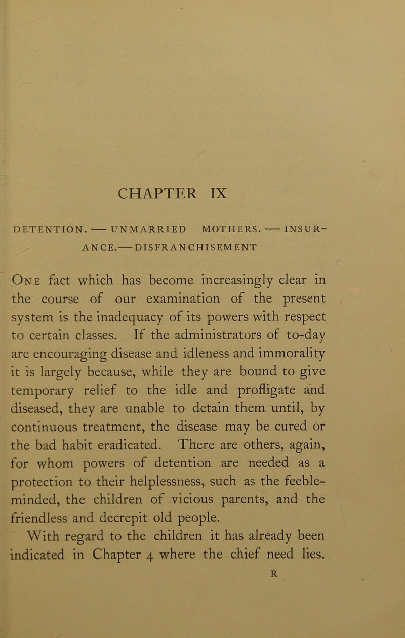 DETENTION. UNMARRIED MOTHERS. INSUR- ANCE. DISFRANCHISEMENT One fact which has become increasingly clear in the course of our examination of the present system is the inadequacy of its powers with respect to certain classes. If the administrators of to-day are encouraging disease and idleness and immorality it is largely because, while they are bound to give temporary relief to the idle and profligate and diseased, they are unable to detain them until, by continuous treatment, the disease may be cured or the bad habit eradicated. There are others, again, for whom powers of detention are needed as a protection to their helplessness, such as the feeble- minded, the children of vicious parents, and the friendless and decrepit old people. With regard to the children it has already been indicated in Chapter 4 where the chief need lies. R