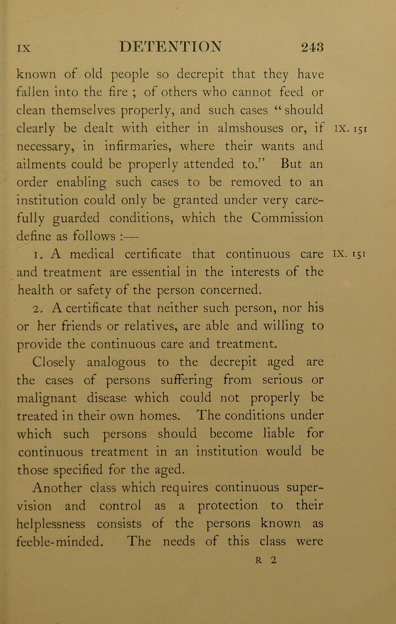 known of old people so decrepit that they have fallen into the fire ; of others who cannot feed or clean themselves properly, and such cases “should clearly be dealt with either in almshouses or, if ix. 151 necessary, in infirmaries, where their wants and ailments could be properly attended to.” But an order enabling such cases to be removed to an institution could only be granted under very care- fully guarded conditions, which the Commission define as follows :— 1. A medical certificate that continuous care ix. 151 and treatment are essential in the interests of the health or safety of the person concerned. 2. A certificate that neither such person, nor his or her friends or relatives, are able and willing to provide the continuous care and treatment. Closely analogous to the decrepit aged are the cases of persons suffering from serious or malignant disease which could not properly be treated in their own homes. The conditions under which such persons should become liable for continuous treatment in an institution would be those specified for the aged. Another class which requires continuous super- vision and control as a protection to their helplessness consists of the persons known as feeble-minded. The needs of this class were r 2