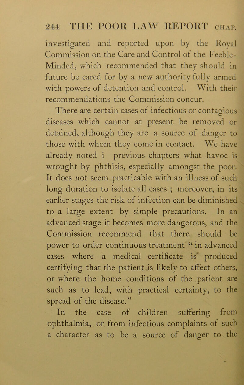investigated and reported upon by the Royal Commission on the Care and Control of the Feeble- Minded, which recommended that they should in future be cared for by a new authority fully armed with powers of detention and control. With their recommendations the Commission concur. There are certain cases of infectious or contagious diseases which cannot at present be removed or detained, although they are a source of danger to those with whom they come in contact. We have already noted i previous chapters what havoc is wrought by phthisis, especially amongst the poor. It does not seem practicable with an illness of such long duration to isolate all cases ; moreover, in its earlier stages the risk of infection can be diminished to a large extent by simple precautions. In an advanced stage it becomes more dangerous, and the Commission recommend that there should be power to order continuous treatment “ in advanced cases where a medical certificate is' produced certifying that the patient is likely to affect others, or where the home conditions of the patient are such as to lead, with practical certainty, to the spread of the disease.” In the case of children suffering from ophthalmia, or from infectious complaints of such a character as to be a source of danger to the