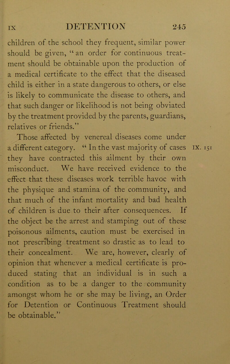 children of the school they frequent, similar power should be given, “ an order for continuous treat- ment should be obtainable upon the production of a medical certificate to the effect that the diseased child is either in a state dangerous to others, or else is likely to communicate the disease to others, and that such danger or likelihood is not being obviated by the treatment provided by the parents, guardians, relatives or friends.” Those affected by venereal diseases come under a different category. “ In the vast majority of cases they have contracted this ailment by their own misconduct. We have received evidence to the effect that these diseases work terrible havoc with the physique and stamina of the community, and that much of the infant mortality and bad health of children is due to their after consequences. If the object be the arrest and stamping out of these poisonous ailments, caution must be exercised in not prescribing treatment so drastic as to lead to their concealment. We are, however, clearly of opinion that whenever a medical certificate is pro- duced stating that an individual is in such a condition as to be a danger to the community amongst whom he or she may be living, an Order for Detention or Continuous Treatment should be obtainable.” IX. 151