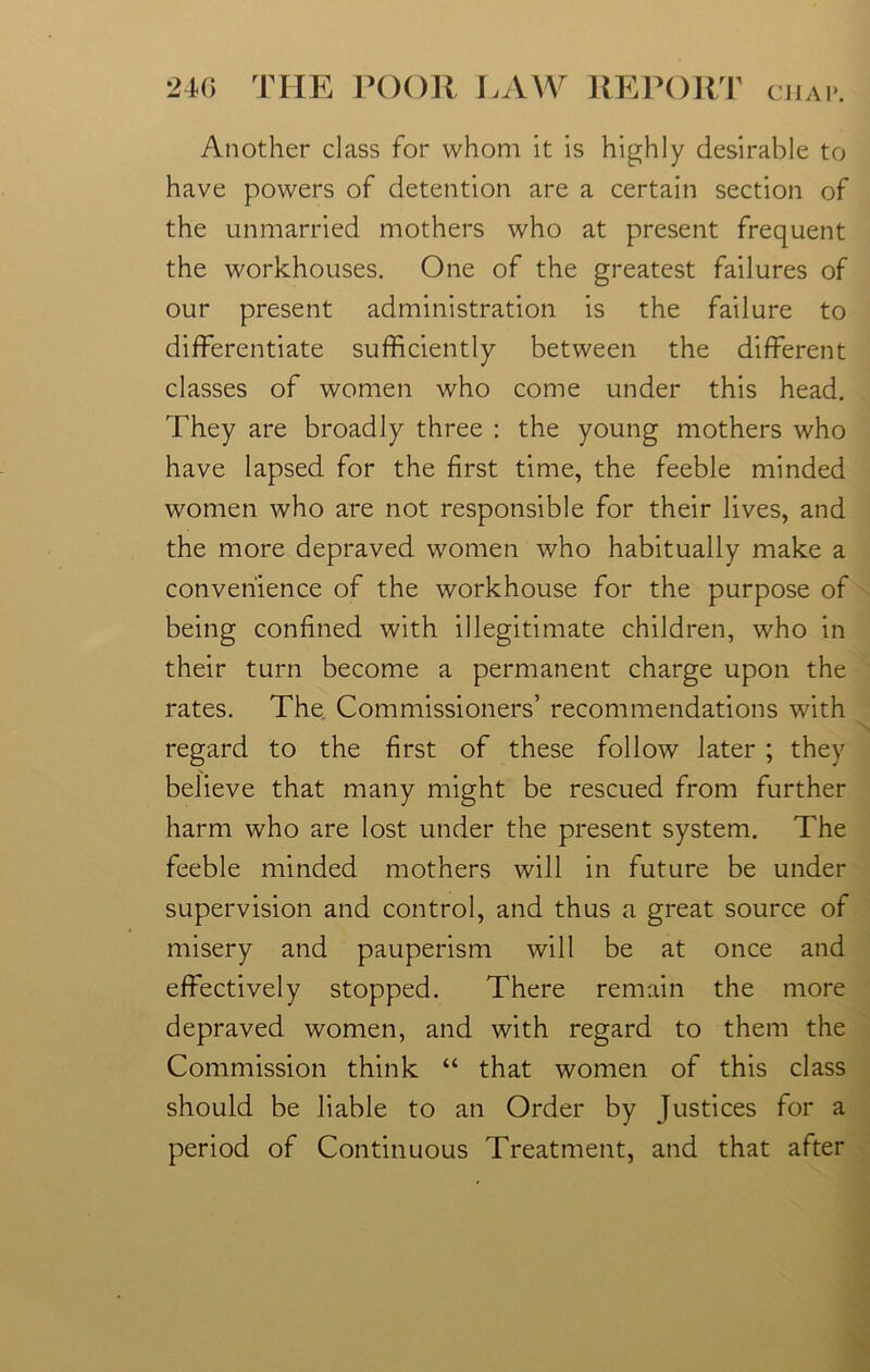 Another class for whom it is highly desirable to have powers of detention are a certain section of the unmarried mothers who at present frequent the workhouses. One of the greatest failures of our present administration is the failure to differentiate sufficiently between the different classes of women who come under this head. They are broadly three : the young mothers who have lapsed for the first time, the feeble minded women who are not responsible for their lives, and the more depraved women who habitually make a convenience of the workhouse for the purpose of being confined with illegitimate children, who in their turn become a permanent charge upon the rates. The Commissioners’ recommendations with regard to the first of these follow later ; they believe that many might be rescued from further harm who are lost under the present system. The feeble minded mothers will in future be under supervision and control, and thus a great source of misery and pauperism will be at once and effectively stopped. There remain the more depraved women, and with regard to them the Commission think “ that women of this class should be liable to an Order by Justices for a period of Continuous Treatment, and that after
