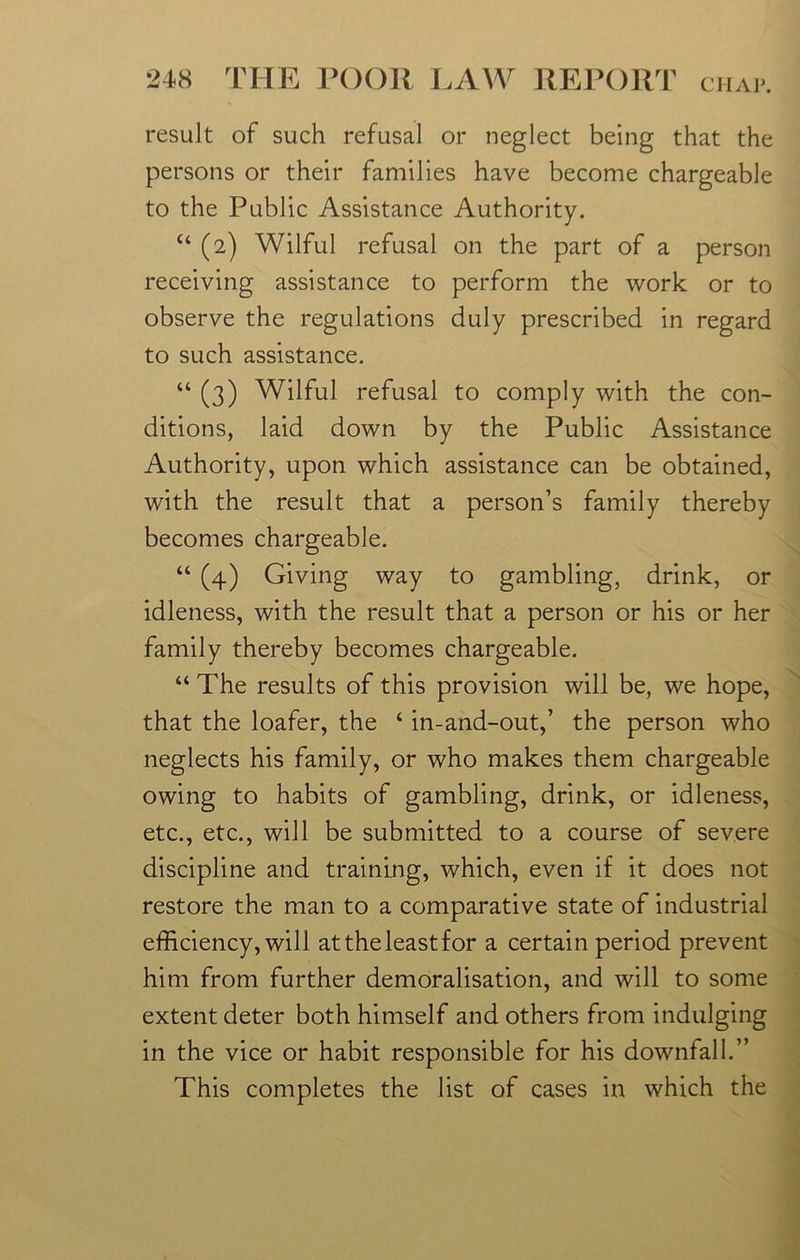 result of such refusal or neglect being that the persons or their families have become chargeable to the Public Assistance Authority. “ (2) Wilful refusal on the part of a person receiving assistance to perform the work or to observe the regulations duly prescribed in regard to such assistance. “ (3) Wilful refusal to comply with the con- ditions, laid down by the Public Assistance Authority, upon wffiich assistance can be obtained, with the result that a person’s family thereby becomes chargeable. “ (4) Giving way to gambling, drink, or idleness, with the result that a person or his or her family thereby becomes chargeable. “The results of this provision will be, we hope, that the loafer, the ‘ in-and-out,’ the person who neglects his family, or who makes them chargeable owing to habits of gambling, drink, or idleness, etc., etc., will be submitted to a course of severe discipline and training, which, even if it does not restore the man to a comparative state of industrial efficiency, will attheleastfor a certain period prevent him from further demoralisation, and will to some extent deter both himself and others from indulging in the vice or habit responsible for his downfall.” This completes the list of cases in which the N