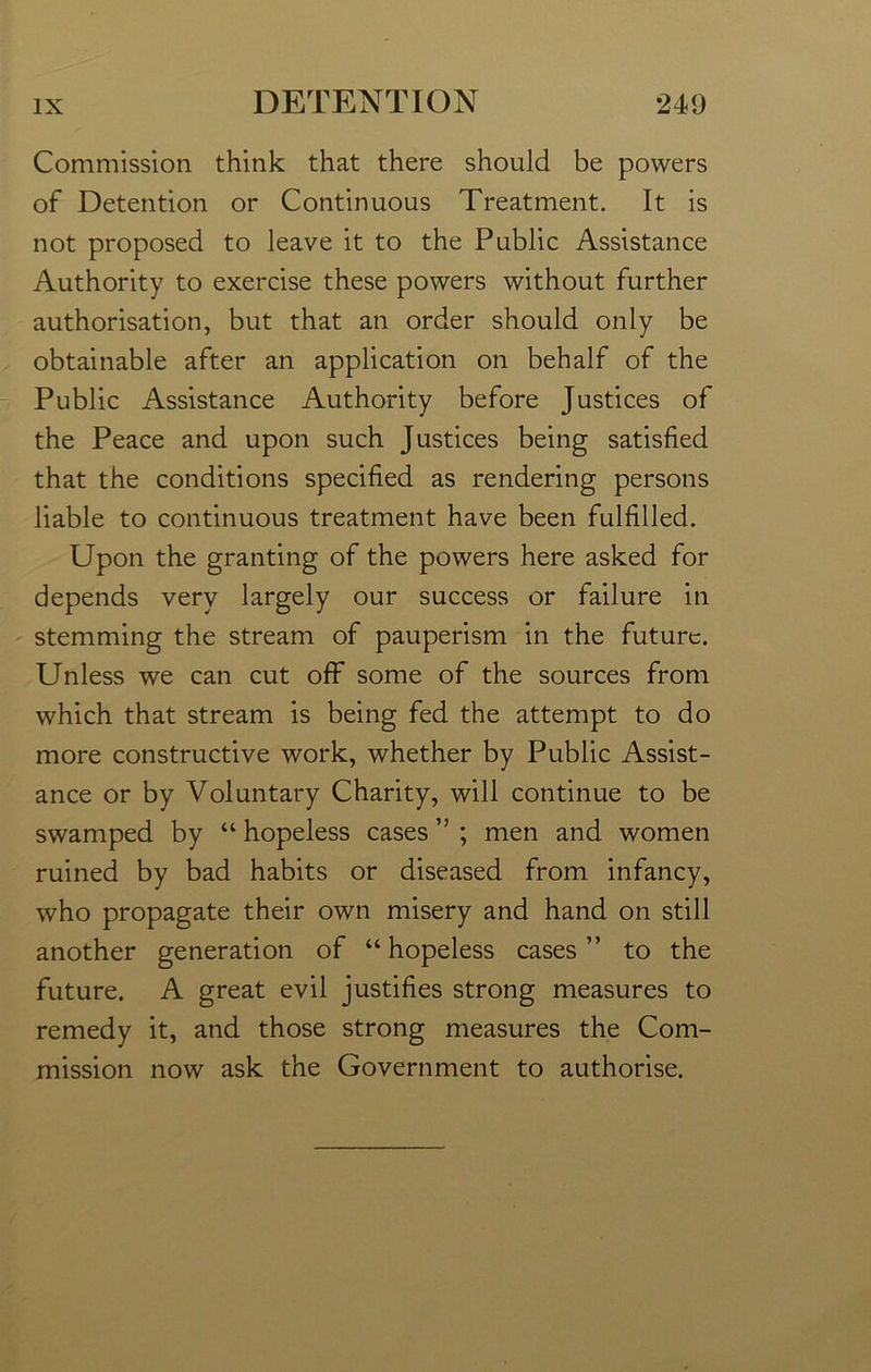 Commission think that there should be powers of Detention or Continuous Treatment. It is not proposed to leave it to the Public Assistance Authority to exercise these powers without further authorisation, but that an order should only be obtainable after an application on behalf of the Public Assistance Authority before Justices of the Peace and upon such Justices being satisfied that the conditions specified as rendering persons liable to continuous treatment have been fulfilled. Upon the granting of the powers here asked for depends very largely our success or failure in stemming the stream of pauperism in the future. Unless we can cut off some of the sources from which that stream is being fed the attempt to do more constructive work, whether by Public Assist- ance or by Voluntary Charity, will continue to be swamped by “ hopeless cases ” ; men and women ruined by bad habits or diseased from infancy, who propagate their own misery and hand on still another generation of “hopeless cases” to the future. A great evil justifies strong measures to remedy it, and those strong measures the Com- mission now ask the Government to authorise.