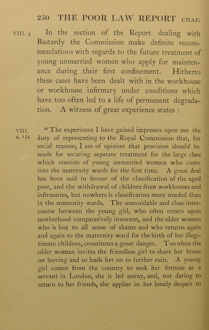 VIII. 4, 154 250 THE POOR LAW REPORT chap. Bastardy the Commission make definite recom- mendations with regards to the future treatment of young unmarried women who apply for mainten- ance during their first confinement. Hitherto these cases have been dealt with in the workhouse or workhouse infirmary under conditions which have too often led to a life of permanent degrada- tion. A witness of great experience states : “The experience I have gained impresses upon me the duty of representing to the Royal Commission that, for social reasons, I am of opinion that provision should be made for securing separate treatment for the large class which consists of young unmarried women who come into the maternity wards for the first time. A great deal has been said in favour of the classification of the aged poor, and the withdrawal of children from workhouses and infirmaries, but nowhere is classification more needed than in the maternity wards. The unavoidable and close inter- course between the young girl, who often enters upon motherhood comparatively innocent, and the older woman who is lost to all sense of shame and who returns again and again to the maternity ward for the birth of her illegi- timate children, constitutes a great danger. Too often the older woman invites the friendless girl to share her home on leaving and so leads her on to further ruin. A young girl comes from the country to seek her fortune as a servant in London, she is led astray, and, not daring to return to her friends, she applies in her lonely despair to