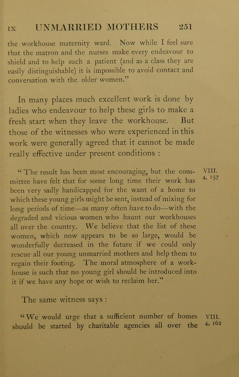 the workhouse maternity ward. Now while I feel sure that the matron and the nurses make every endeavour to shield and to help such a patient (and as a class they are easily distinguishable) it is impossible to avoid contact and conversation with the older women.” In many places much excellent work is done by ladies who endeavour to help these girls to make a fresh start when they leave the workhouse. But those of the witnesses who were experienced in this work were generally agreed that it cannot be made reallv effective under present conditions : “The result has been most encouraging, but the com- mittee have felt that for some long time their work has been very sadly handicapped for the want of a home to which these young girls might be sent, instead of mixing for long periods of time—as many often have to do—with the degraded and vicious women who haunt our workhouses all over the country. We believe that the list of these women, which now appears to be so large, would be wonderfully decreased in the future if we could only rescue all our young unmarried mothers and help them to regain their footing. The moral atmosphere of a work- house is such that no young girl should be introduced into it if we have any hope or wish to reclaim her.” The same witness says : “We would urge that a sufficient number of homes should be started by charitable agencies all over the VIII. 4, 157 VIII. 4, 162