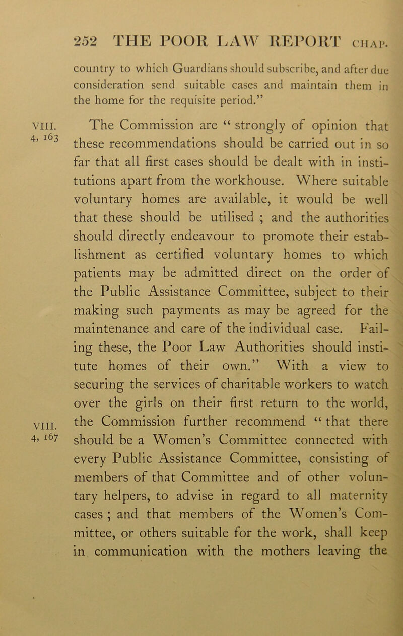 viii. 4. 163 VIII. 4, 167 country to which Guardians should subscribe, and after due consideration send suitable cases and maintain them in the home for the requisite period.” The Commission are “ strongly of opinion that these recommendations should be carried out in so far that all first cases should be dealt with in insti- tutions apart from the workhouse. Where suitable voluntary homes are available, it would be well that these should be utilised ; and the authorities should directly endeavour to promote their estab- lishment as certified voluntary homes to which patients may be admitted direct on the order of the Public Assistance Committee, subject to their making such payments as may be agreed for the maintenance and care of the individual case. Fail- ing these, the Poor Law Authorities should insti- tute homes of their own.” With a view to securing the services of charitable workers to watch over the girls on their first return to the world, the Commission further recommend “ that there should be a Women’s Committee connected with every Public Assistance Committee, consisting of members of that Committee and of other volun- tary helpers, to advise in regard to all maternity cases ; and that members of the Women’s Com- mittee, or others suitable for the work, shall keep in communication with the mothers leaving the