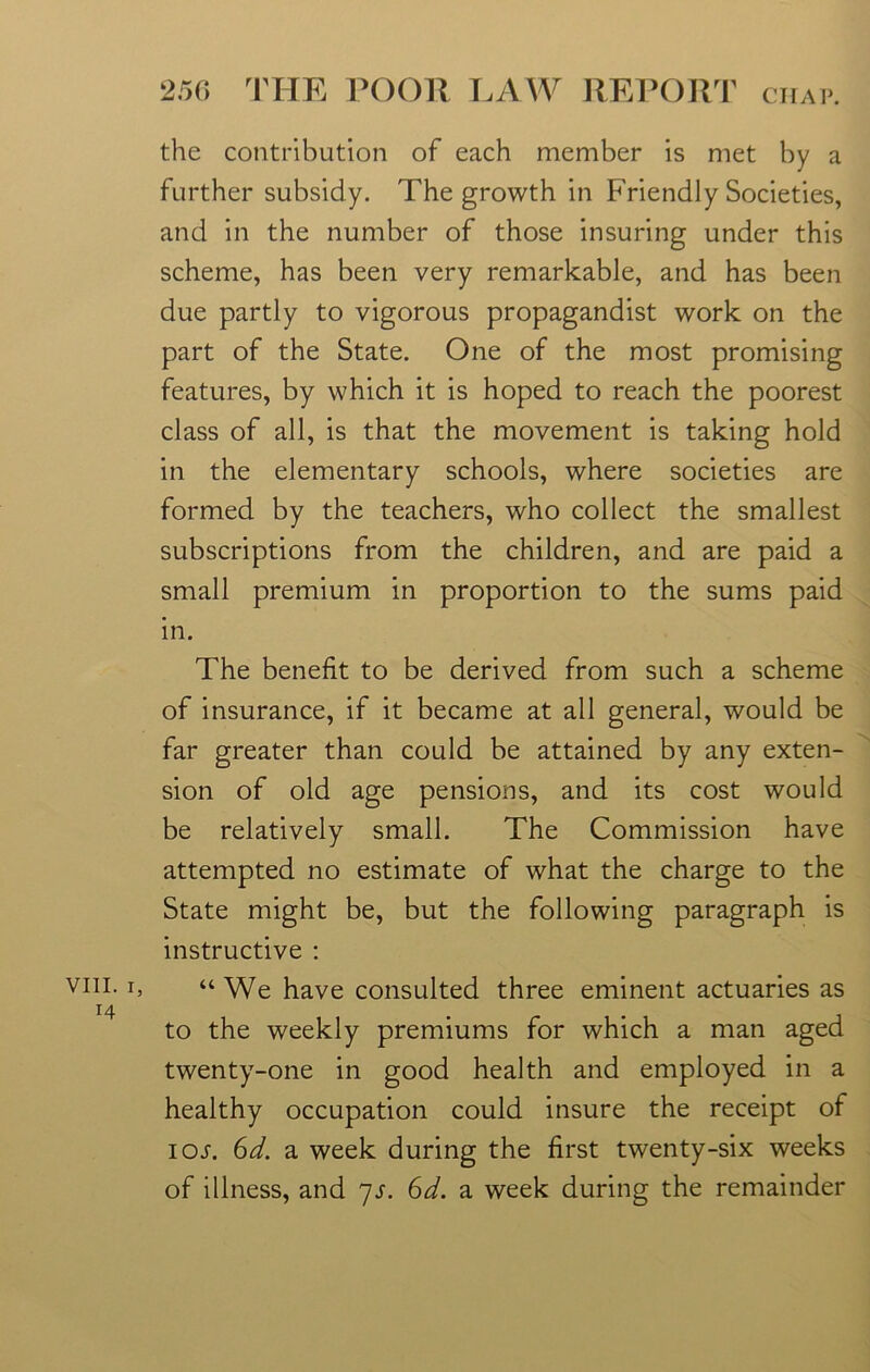 VIII. i H the contribution of each member is met by a further subsidy. The growth in Friendly Societies, and in the number of those insuring under this scheme, has been very remarkable, and has been due partly to vigorous propagandist work on the part of the State. One of the most promising features, by which it is hoped to reach the poorest class of all, is that the movement is taking hold in the elementary schools, where societies are formed by the teachers, who collect the smallest subscriptions from the children, and are paid a small premium in proportion to the sums paid in. The benefit to be derived from such a scheme of insurance, if it became at all general, would be far greater than could be attained by any exten- sion of old age pensions, and its cost would be relatively small. The Commission have attempted no estimate of what the charge to the State might be, but the following paragraph is instructive : “We have consulted three eminent actuaries as to the weekly premiums for which a man aged twenty-one in good health and employed in a healthy occupation could insure the receipt of ioj-. 6d. a week during the first twenty-six weeks of illness, and 7s. Gd. a week during the remainder