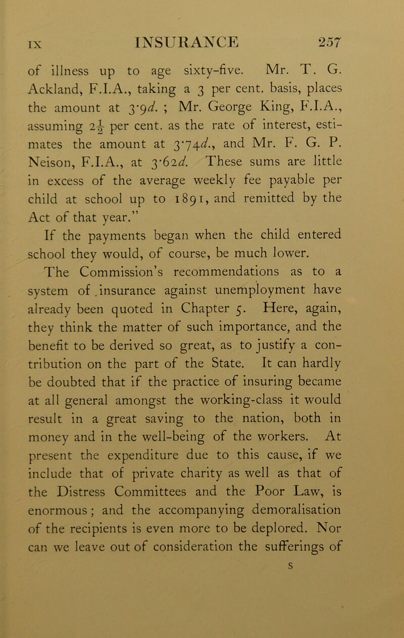 of illness up to age sixty-five. Mr. T. G. Ackland, F.I.A., taking a 3 per cent, basis, places the amount at 3*9^. ; Mr. George King, F.I.A., assuming per cent, as the rate of interest, esti- mates the amount at 3*74^., and Mr. F. G. P. Neison, F.I.A., at 3-62d. These sums are little in excess of the average weekly fee payable per child at school up to 1891, and remitted by the Act of that year.” If the payments began when the child entered school they would, of course, be much lower. The Commission’s recommendations as to a system of .insurance against unemployment have already been quoted in Chapter 5. Here, again, they think the matter of such importance, and the benefit to be derived so great, as to justify a con- tribution on the part of the State. It can hardly be doubted that if the practice of insuring became at all general amongst the working-class it would result in a great saving to the nation, both in money and in the well-being of the workers. At present the expenditure due to this cause, if we include that of private charity as well as that of the Distress Committees and the Poor Law, is enormous; and the accompanying demoralisation of the recipients is even more to be deplored. Nor can we leave out of consideration the sufferings of s