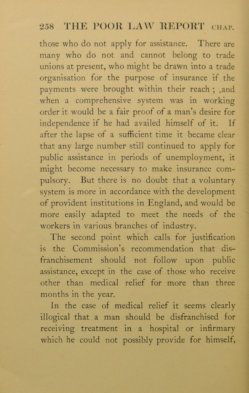 those who do not apply for assistance. There are many who do not and cannot belong to trade unions at present, who might be drawn into a trade organisation for the purpose of insurance if the payments were brought within their reach ; .and when a comprehensive .system was in working order it would be a fair proof of a man’s desire for independence if he had availed himself of it. If after the lapse of a sufficient time it became clear that any large number still continued to apply for public assistance in periods of unemployment, it might become necessary to make insurance com- pulsory. But there is no doubt that a voluntary system is more in accordance with the development of provident institutions in England, and would be more easily adapted to meet the needs of the workers in various branches of industry. The second point which calls for justification is the Commission’s recommendation that dis- franchisement should not follow upon public assistance, except in the case of those who receive other than medical relief for more than three months in the year. In the case of medical relief it seems clearly illogical that a man should be disfranchised for receiving treatment in a hospital or infirmary which he could not possibly provide for himself,