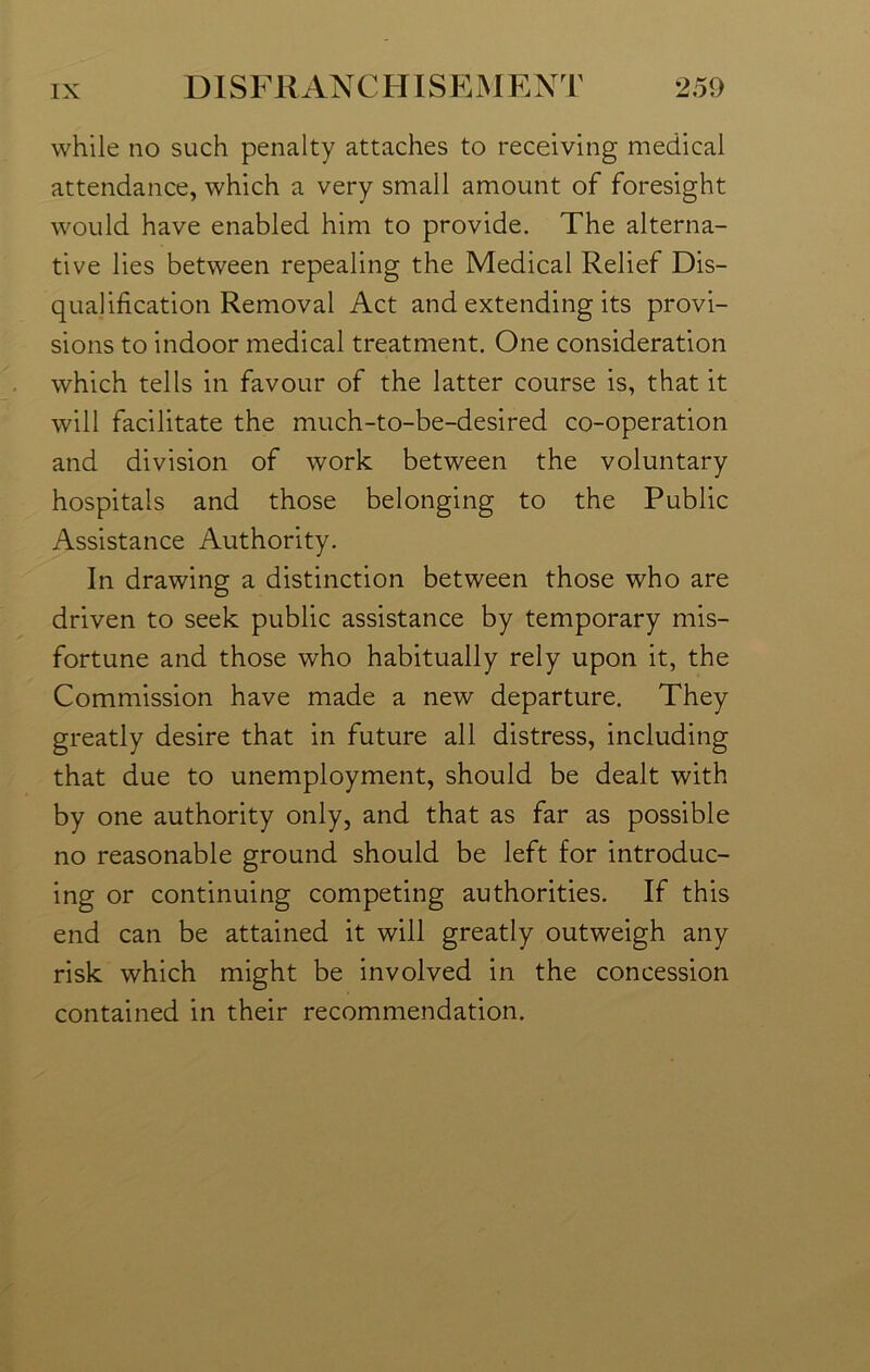 while no such penalty attaches to receiving medical attendance, which a very small amount of foresight would have enabled him to provide. The alterna- tive lies between repealing the Medical Relief Dis- qualification Removal Act and extending its provi- sions to indoor medical treatment. One consideration which tells in favour of the latter course is, that it will facilitate the much-to-be-desired co-operation and division of work between the voluntary hospitals and those belonging to the Public Assistance Authority. In drawing a distinction between those who are driven to seek public assistance by temporary mis- fortune and those who habitually rely upon it, the Commission have made a new departure. They greatly desire that in future all distress, including that due to unemployment, should be dealt with by one authority only, and that as far as possible no reasonable ground should be left for introduc- ing or continuing competing authorities. If this end can be attained it will greatly outweigh any risk which might be involved in the concession contained in their recommendation.
