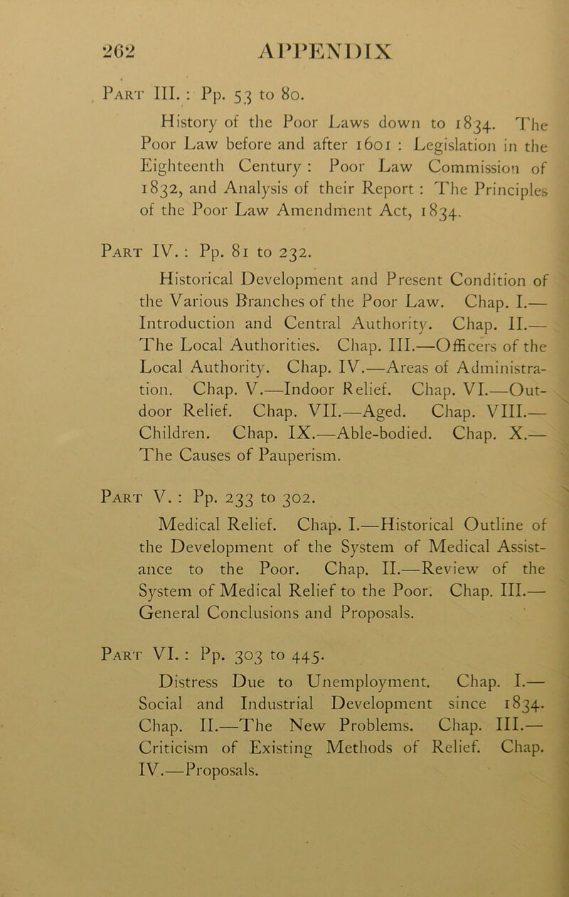 Part III. : Pp. 53 to 80. History of the Poor Laws down to 1834. The Poor Law before and after 1601 : Legislation in the Eighteenth Century : Poor Law Commission of 1832, and Analysis of their Report : The Principles of the Poor Law Amendment Act, 1834. Part IV. : Pp. 81 to 232. Historical Development and Present Condition of the Various Branches of the Poor Law. Chap. I.— Introduction and Central Authority. Chap. II.— The Local Authorities. Chap. III.—Officers of the Local Authority. Chap. IV.—Areas of Administra- tion. Chap. V.—Indoor Relief. Chap. VI.—Out- door Relief. Chap. VII.—Aged. Chap. VIII.— Children. Chap. IX.—Able-bodied. Chap. X.— The Causes of Pauperism. Part V. : Pp. 233 to 302. Medical Relief. Chap. I.—Historical Outline of the Development of the System of Medical Assist- ance to the Poor. Chap. II.—Review of the System of Medical Relief to the Poor. Chap. III.— General Conclusions and Proposals. Part VI. : Pp. 303 to 445. Distress Due to Unemployment. Chap. I.— Social and Industrial Development since 1834. Chap. II.—The New Problems. Chap. III.— Criticism of Existing Methods of Relief. Chap. IV.—Proposals.