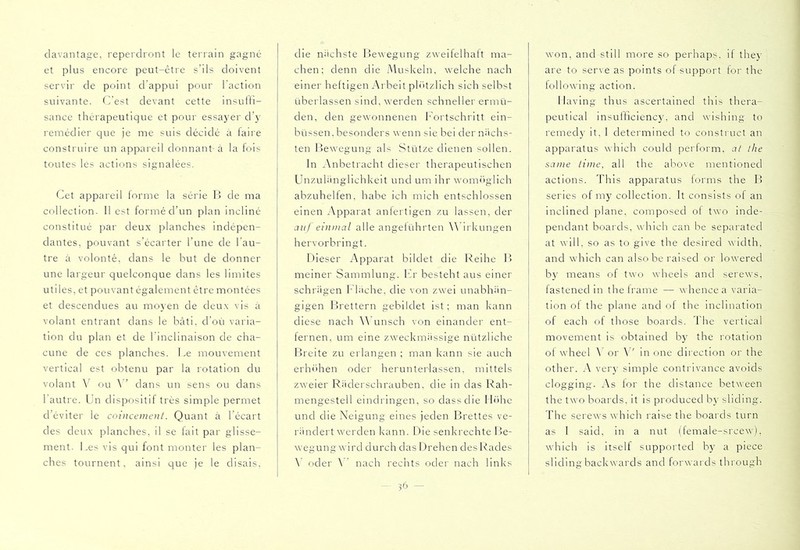 davantage, reperdront le terrain gagné et plus encore peut-êtie s’ils doivent servir de point d’appui pour l'action suivante. C’est devant cette insulli- sance thérapeutique et pour essa5'er cl’}' remédier que je me suis décidé à faire construire un appareil donnant à la fois toutes les actions signalées. Cet appareil lorme la série I5 de ma collection. 11 est formé d’un plan incliné constitué par deux planches indépen- dantes, pouvant s’écarter l’une de l’au- tre à volonté, dans le but de donner une largeur quelconque dans les limites utiles, et pouvant également être montées et descendues au moyen de deux vis à volant entrant dans le bâti, d’ori varia- tion du plan et de l'inclinaison de cha- cune de ces planches. Le mouvement vertical est obtenu par la rotation du volant V ou dans un sens ou dans l'autre. Un dispositif très simple permet d’éviter le coincement. Quant à l’écart des deux planches, il se lait par glisse- ment. Les vis qui font monter les plan- ches tournent, ainsi que je le disais. die nächste Bewegung zweifelhaft ma- chen; denn die Muskeln, welche nach einer heftigen Arbeit ph'hzlich sich selbst überlassen sind, werden schneller ermü- den, den gewonnenen Fortschritt ein- büssen. besonders wenn sie bei der nächs- ten Bewegung als Stütze dienen sollen. ln ^Xnbetracht dieser therapeutischen Unzuhinglichkeit und um ihr wornTiglich ahzuhelfen, habe ich mich entschlossen einen Apparat anlertigen zu lassen, der auf einmal alle angeführten Wirkungen hervorbringt. Dieser Apparat bildet die Reihe B meiner Sammlung, fir besteht aus einer schrägen Flüche, die von zwei unabhän- gigen Brettern gebildet Ist; man kann diese nach Wunsch von einander ent- fernen, um eine zweckmässige nützliche Breite zu erlangen ; man kann sie auch erln'ihen oder herunterlassen, mittels zweier Räderschrauben, die in das Rah- mengestell eindringen, so dass die Ih'ihe und die Neigung eines jeden Brettes ve- rändert werden kann. Die senkrechte Be- wegungwird durch das Drehen des Rades \' oder \ ' nach rechts oder nach links won, and still more so perhaps, if the}' are to serve as points of support for the following action. Having thus ascertained this thera- peutical insufhciency, and wishing to remedy it, 1 determined to construct an apparatus which could perform, at the same time, all the above mentioned actions. This apparatus lorms the P) series of my collection. It consists of an inclined plane, composed of two indé- pendant boards, which can be separated at will, so as to give the desired width, and which can also be raised or lowered by means of two wheels and serews, fastened in the frame — whence a varia- tion of the plane and of the inclination of each of those boards. The vertical movement is obtained by the rotation of wheel \ or in one direction or the other. A ver}' simple contrivance avoids clogging. As for the distance between the two boards, It Is produced by sliding. The serews which raise the boards turn as I said, in a nut (female-srcew), which is itself supported hy a piece sliding backwards and forwards through