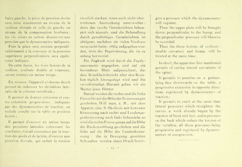 baire gauche, la piece cle pression droite sera mise exactement au niveau de la scoliose dorsale et celle de gauche au niveau de la compensation lombaire : les vis, mises en action, donneront une pression que le cUmamomctre indiquera. Puis la pièce sera amenée perpendi- culairement à la voussure et la pression supérieure perpendiculaire sera égale- ment indiquée. De cette façon, les trois lésions de la scoliose, coubure double et voussure, seront traitées en même temps. En résumé, l’appareil ci-dessus décrit permet de redresser les déviations laté- rales de la colonne vertébrale ; Il permet de donner extension et con- tre-extension progressives, indiquées par des cl3namomètres de traction, au malade couché sur la table en position faciale ; 11 permet d’exercer en même temps des pressions latérales redressant les courbures, travail commencé par la trac- tion des pieds et de la tète, d’exercer une pression dorsale, qui réduit la torsion ziemlich starken, wenn auch nicht über- triebenen Austreckung unterworfen ; denn das rasche Geraderichten behau- ptet sich niemals, und die Ifehandlung durch gewalttätiges Geraderichten ist übrigens, nachdem sie vielen \’erdruss verursacht hatte, viiHig aufgegeben wor- den, trotz der Begeisterung, die sie zu an lang hervorrief. Die Zugkraft wird durch die Zugdy- namometer angegeben, und auf ein besonderes k31att aufgezeichnet, das dem Krankheitsbericht über den Kran- ken tiiglich hinzugefügt wird und ihn vervollstiindigt. Hiermit geben wir ein -Muster jener filiitter. Darauf werden die rechte und die linke Presse bis auf die IlTihe der Krümmungen geschoben. Will man, z. B., mit dem -Vpparat. eine S-Skoliosis mit konvexer Krümmung nach rechts und Lendenge- genkrümmung nach links behandeln, so wird die rechte Presse genau auf die I h'ihe der RückenwiHbung geschoben und die linke auf die Hiihe der Lendenkrüm- mung : die in Bewegung gesetzten Schrauben werden einen Druck bewir- give a pressure which the dynamometer will register. d’hen the upper plate will be brought down, perpendicular to the hump, and the perpendicular pressure will likewise be recorded. Thus the three lesions of scoliosis : double curvature and hump, will be treated at the same time. In short, the appaixitus hier mentioned permits of curing lateral curvatures of the spine: It permits to practise on a patient, lying face downwards on the table, a progressive extension in opposite direc- tions registered bj' dv'namometers ol traction ; It permits to exert at the same time lateral pressures which straighten the curves, a work already begun by the traction of head and feet, and a pressure on the back which reduce the torsion ot the vertebrae, all these pressures being- progressive and registered by dynamo- meters of compression.