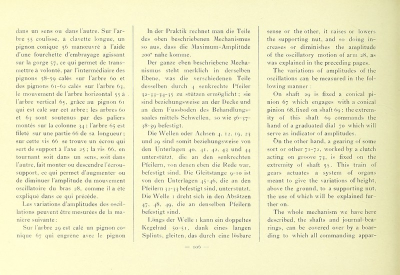 clans un sens ou clans l’autre. Sur l’ar- bre 5 5 coulisse, à clavette longue, un pignon conique 56 manœuvré à l’aide d’une fourchette d’embrayage agissant sur la gorge 57, ce qui permet de trans- mettre à volonté, par l’intermédiaire des pignons 58-59 calés sur l’arbre 60 et des pignons 61-62 calés sur l’arbre 63, le mouvement de l’arbre horizontal 55 a l’arbre vertical 65, grâce au pignon 61 qui est calé sur cet arbre; les arbres 6o et 63 sont soutenus par des paliers nmntés sur la colonne 34 ; l’arbre 65 est fileté sur une partie 66 de sa longueur; sur cette vis 66 se trouve un écrou qui sert de support à l’axe 25 ; la vis 66, en tournant soit dans un sens, soit clans l’autre, fait monter ou descendre l’écrou- support, ce qui permet d’augmenter ou de diminuer l’amplitude du mouvement oscillatoire du bras 28, comme il a été expliqué clans ce qui précède. Les variations d’amplitudes des oscil- lations peuvent être mesurées de la ma- nière suivante: Sur l’arbre 29 est calé un pignon co- nique 67 qui engrène avec le pignon In der Praktik rechnet man die Teile des oben beschriebenen Mechanismus so aus, dass die Maximum-Ampiitücle 200° nahe komme. Der ganze eben beschriebene Mecha- nismus steht merklich in derselben Ebene, was die verschiedenen Teile desselben durch 4 senkrechte Pfeiler 32-33-34-35 zu stützen ermèiglicht ; sie sind beziehungsweise an der Decke und an dem Eussboclen des Behandlungs- saales mittels Schwellen, so wie 36-37- 38-39 belestigt. Die Wellen oder Achsen 4, 12, 19, 23 und 29 sind somit beziehungsweise von den Unterlagen 40, 41. 42, 43 und 44 unterstützt, die an den senkrechten F^feilern, von denen eben die Rede war, befestigt sind. Die Gleitstange 9-10 ist von den Unterlagen 45-46, die an den Pfeilern 32-3 3 befestigt sind, unterstützt. Die Welle i dreht sich in den xA^bsätzen 47, 48, 49, die an denselben Pfeilern befestigt sind. Längs der Welle i kann ein doppeltes Kegelrad 50-51, dank eines langen Splints, gleiten, das durch eine h’isbare sense or the other, it raises or lowers the supporting nut, and so doing in- creases or diminishes the amplitude of the oscillatory motion of arm 28, as was explained in the preceding pages. The variations of amplitudes of the oscillations can be measured in the fol- lowing manner : On shaft 29 is fixed a conical pi- nion 67 which engages with a conical pinion 68, fixed on shaft 69 ; the extrem- it)^ of this shaft 69 commands the hand of a graduated dial 70 which will serve as indicator of amplitudes. On the other hand, a gearing of some sort or other 71-72, worked by a clutch acting on groove 73, is fixed on the extremity of shaft 55. This train of gears actuates a system of organs meant to give the variations of height, above the ground, to a supporting nut, the use of which will be explained fur- ther on. The whole mechanism we have here described, the shafts and journal-bea- rings, can be covered over by a boar- ding to which all commanding appar-