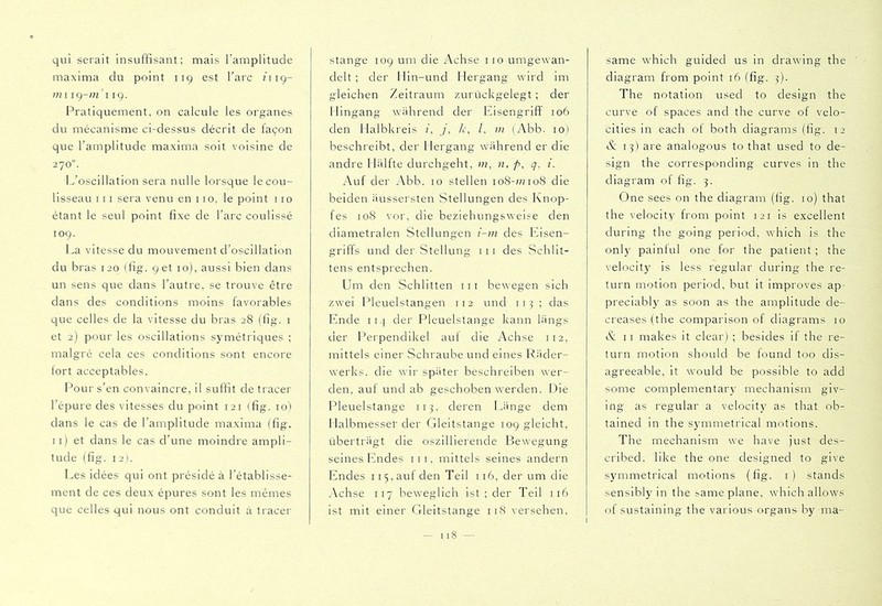 qui serait insuffisant; mais l’amplitude maxima du point 119 est l’arc /119- mi 119. Pratiquement, on calcule les organes du mécanisme ci-dessus décrit de façon que l’amplitude maxima soit voisine de 270“. L’oscillation sera nulle lorsque lecou- lisseau 111 sera venu en 110, le point iio étant le seul point fixe de l’arc coulissé 109. La vitesse du mouvement d’oscillation du bras 120 (fig. 96t 10), aussi bien dans un sens que dans l’autre, se trouve être dans des conditions moins favorables que celles de la vitesse du bras 28 (fig. i et 2) pour les oscillations symétriques ; malgré cela ces conditions sont encore lort acceptables. Pour s’en convaincre, il suffit de tracer l’épure des vitesses du point 121 (fig. lol dans le cas de l’amplitude maxima (fig. Il) et dans le cas d’une moindre ampli- tude (fig. 12). Les idées qui ont présidé à l’établisse- ment de ces deux épures sont les mêmes que celles qui nous ont conduit à tracer Stange 109 um die Achse 110 umgewan- delt ; der Min-und Hergang wird im gleichen Zeitraum zurückgelegt ; der Hingang während der Eisengriff 106 den Halbkreis (, /, /r, /. in (Abb. 10) beschreibt, der Hergang während er die andre Hälfte durchgeht, m, n, f>, g. i. Auf der Abb. 10 stellen io8-;7no8 die beiden äussersten Stellungen des Knop- fes 108 vor, die beziehungswei.= e den diametralen Stellungen i-in des Eisen- griffs und der Stellung iii des Schlit- tens entsprechen. Um den Schlitten iii bewegen sich zwei Pleuelstangen 112 und ii^ ; das Ende 114 der Pleuelstange kann längs der l^erpendikel auf die Achse 112, mittels einer Schraube und eines Räder- werks. die wir später beschreiben wer- den, aut und ab geschoben werden. Die Pleuelstange 113, deren Eänge dem 1 laibmesset'der Gleitstange 109 gleicht, überträgt die oszillierende Bewegung seines Endes iii, mittels seines andern Endes 115, auf den Teil 116, der um die ^Kchse 117 beweglich 1st ; der Teil 116 ist mit einer Gleitstange 118 versehen. same which guided us in drawing the diagram from point 16 (fig. 3). The notation used to design the curve of spaces and the curve of velo- cities in each of both diagrams (fig. 12 K: 13) are analogous to that used to de- sign the corresponding curves in the diagram of fig. 3. One sees on the diagram (fig. 10) that the velocity from point 121 is excellent during the going period, which is the only painlul one for the patient ; the velocity is less regular during the re- turn motion period, but it improves ap- preciably as soon as the amplitude de- creases (the comparison of diagrams 10 K: II makes it clear) ; besides if the re- turn motion should be found too dis- agreeable, it would be possible to add some complementary mechanism giv- ing as regular a velocity as that ob- tained in the symmetrical motions. The mechanism we have just des- cribed. like the one designed to give symmetrical motions (fig. i) stands sensibly in the t>ame plane, which allows of sustaining the various organs by ma-