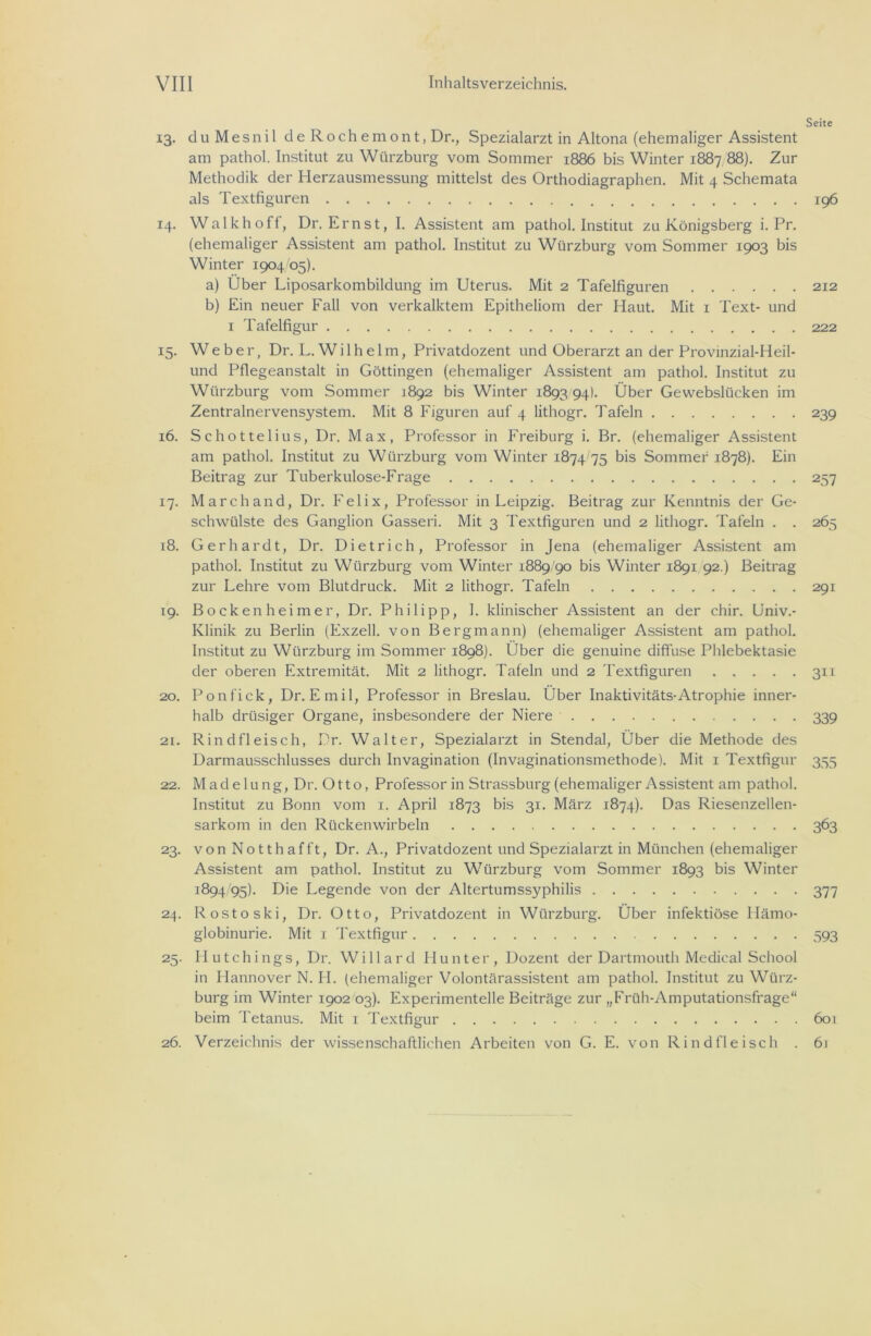 Seite 13. duMesnil de Roch emo nt, Dr., Spezialarzt in Altona (ehemaliger Assistent am pathol. Institut zu Würzburg vom Sommer 1886 bis Winter 1887 88). Zur Methodik der Herzausmessung mittelst des Orthodiagraphen. Mit 4 Schemata als Textfiguren 196 14. Walk hoff, Dr. Ernst, I. Assistent am pathol. Institut zu Königsberg i. Pr. (ehemaliger Assistent am pathol. Institut zu Wiirzburg vom Sommer 1903 bis Winter 1904 05). a) Über Liposarkombildung im Uterus. Mit 2 Tafelfiguren 212 b) Ein neuer Fall von verkalktem Epitheliom der Haut. Mit 1 Text- und 1 Tafelfigur 222 15. Weber, Dr. L. Wilhelm, Privatdozent und Oberarzt an der Provinzial-Heil- und Pflegeanstalt in Göttingen (ehemaliger Assistent am pathol. Institut zu Wiirzburg vom Sommer 1892 bis Winter 1893 94). Über Gewebslücken im Zentralnervensystem. Mit 8 Figuren auf 4 lithogr. Tafeln 239 16. Schottelius, Dr. Max, Professor in Freiburg i. Br. (ehemaliger Assistent am pathol. Institut zu Wiirzburg vom Winter 1874/75 bis Sommer 1878). Ein Beitrag zur Tuberkulose-Frage 257 17. Marchand, Dr. Felix, Professor in Leipzig. Beitrag zur Kenntnis der Ge- schwülste des Ganglion Gasseri. Mit 3 Textfiguren und 2 lithogr. Tafeln . . 265 18. Gerhardt, Dr. Dietrich, Professor in Jena (ehemaliger Assistent am pathol. Institut zu Wiirzburg vom Winter 1889/90 bis Winter 1891 92.) Beitrag zur Lehre vom Blutdruck. Mit 2 lithogr. Tafeln 291 19. Bockenheimer, Dr. Philipp, 1. klinischer Assistent an der chir. Univ.- Klinik zu Berlin (Fxzell. von Bergmann) (ehemaliger Assistent am pathol. Institut zu Wiirzburg im Sommer 1898). Über die genuine diffuse Phlebektasie der oberen Extremität. Mit 2 lithogr. Tafeln und 2 Textfiguren 311 20. Ponfick, Dr. Emil, Professor in Breslau. Über Inaktivitäts-Atrophie inner- halb drüsiger Organe, insbesondere der Niere 339 21. Rindfleisch, Dr. Walter, Spezialarzt in Stendal, Über die Methode des Darmausschlusses durch Invagination (Invaginationsmethode). Mit 1 Textfigur 355 22. Madelung, Dr. Otto, Professorin Strassburg (ehemaliger Assistent am pathol. Institut zu Bonn vom 1. April 1873 bis 31. März 1874). Das Riesenzellen- sarkom in den Rückenwirbeln 363 23. von Notthafft, Dr. A., Privatdozent und Spezialarzt in München (ehemaliger Assistent am pathol. Institut zu Wiirzburg vom Sommer 1893 bis Winter 1894/95). Die Legende von der Altertumssyphilis 377 24. Rostoski, Dr. Otto, Privatdozent in Wiirzburg. Über infektiöse Hämo- globinurie. Mit 1 Textfigur 593 25. Ilutchings, Dr. Willard Hunter, Dozent der Dartmouth Medical School in Hannover N. H. (ehemaliger Volontärassistent am pathol. Institut zu Würz- burg im Winter 1902 03). Experimentelle Beiträge zur „Früh-Amputationsfrage“ beim Tetanus. Mit 1 Textfigur 601 26. Verzeichnis der wissenschaftlichen Arbeiten von G. E. von Rindfleisch . 6r