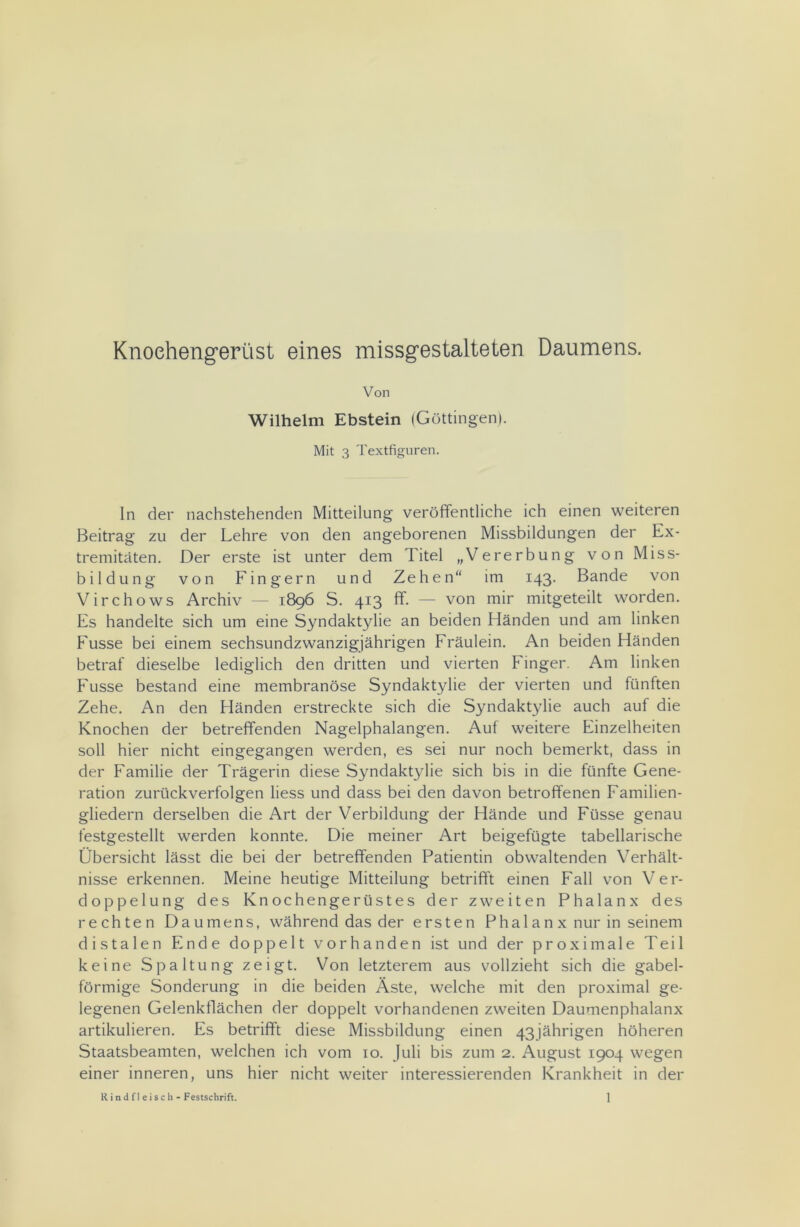 Knochengerüst eines missgestalteten Daumens. Von Wilhelm Ebstein (Göttingen). Mit 3 Textfiguren. In der nachstehenden Mitteilung veröffentliche ich einen weiteren Beitrag zu der Lehre von den angeborenen Missbildungen der Ex- tremitäten. Der erste ist unter dem Titel „Vererbung von Miss- bildung von Fingern und Zehen“ im 143. Bande von Virchows Archiv — 1896 S. 413 ff. — von mir mitgeteilt worden. Es handelte sich um eine Syndaktylie an beiden Händen und am linken Fusse bei einem sechsundzwanzigjährigen Fräulein. An beiden Händen betraf dieselbe lediglich den dritten und vierten Finger. Am linken Fusse bestand eine membranöse Syndaktylie der vierten und fünlten Zehe. An den Händen erstreckte sich die Syndaktylie auch auf die Knochen der betreffenden Nagelphalangen. Auf weitere Einzelheiten soll hier nicht eingegangen werden, es sei nur noch bemerkt, dass in der Familie der Trägerin diese Syndaktylie sich bis in die fünfte Gene- ration zurückverfolgen liess und dass bei den davon betroffenen Familien- gliedern derselben die Art der Verbildung der Hände und Füsse genau festgestellt werden konnte. Die meiner Art beigefügte tabellarische Übersicht lässt die bei der betreffenden Patientin obwaltenden Verhält- nisse erkennen. Meine heutige Mitteilung betrifft einen Fall von Ver- doppelung des Knochengerüstes der zweiten Phalanx des rechten Daumens, während das der ersten Phalanx nur in seinem distalen Ende doppelt vorhanden ist und der proximale Teil keine Spaltung zeigt. Von letzterem aus vollzieht sich die gabel- förmige Sonderung in die beiden Äste, welche mit den proximal ge- legenen Gelenkflächen der doppelt vorhandenen zweiten Daumenphalanx artikulieren. Es betrifft diese Missbildung einen 43 jährigen höheren Staatsbeamten, welchen ich vom 10. Juli bis zum 2. August 1904 wegen einer inneren, uns hier nicht weiter interessierenden Krankheit in der