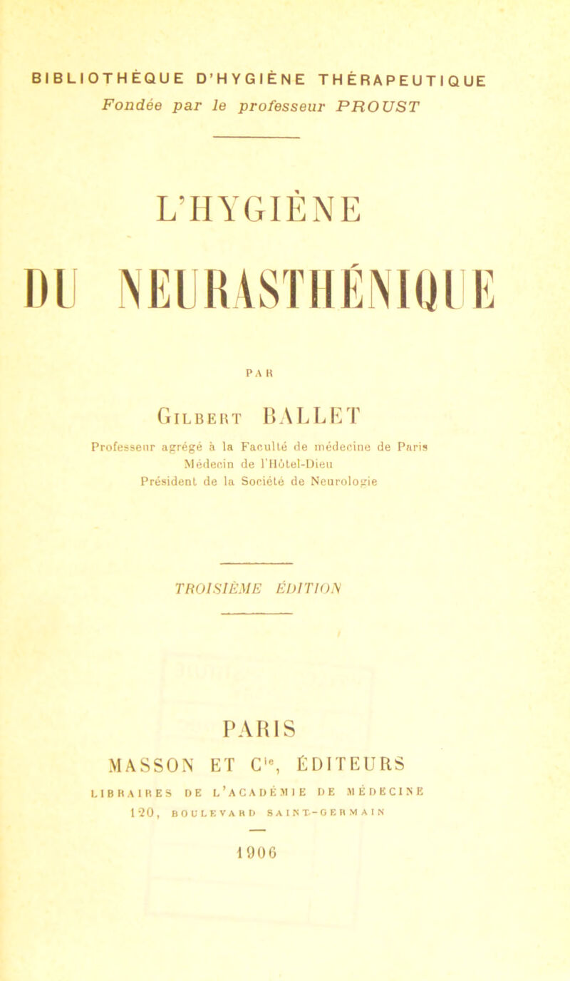BIBLIOTHÈQUE D’HYGIÈNE THÉRAPEUTIQUE Fondée par le professeur PROUST L'HYGIENE PA K Gilbert BALLET Professeur agrégé à la Faculté de médecine de Paris Médecin de l’HCitel-Dieu Président de la Société de Neurologie TROISIÈME ÉDITION PARIS MASSON ET Cie, ÉDITEURS LIBRAIRES DE L’ACADÉMIE DE MÉDECINE 120, BOULEVARD SAIKÜ-GERMAIN 1906