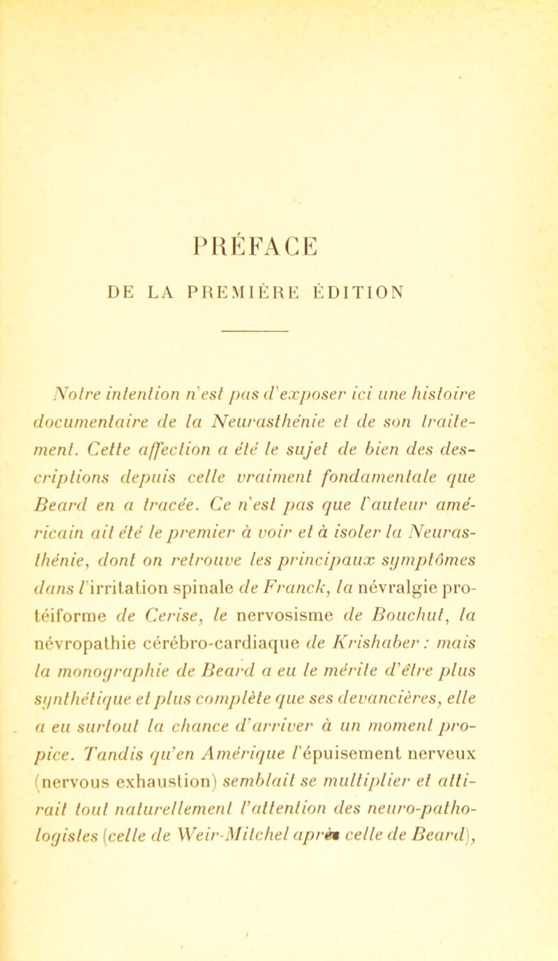 DE LA PREMIÈRE ÉDITION Noire intention n'est pas d'exposer ici une histoire documentaire de la Neurasthénie et de son traite- ment. Cette affection a été le sujet de bien des des- criptions depuis celle vraiment fondamentale que Beard en a tracée. Ce n'est pas que l'auteur amé- ricain ail été le premier à voir et à isoler la Neuras- thénie, dont on retrouve les principaux symptômes dans /'irritation spinale de Franck, la névralgie pro- téiforme de Cerise, le nervosisme de Bouchul, la névropathie cérébro-cardiaque de Krishaber : mais la monographie de Beard a eu le mérite d'être plus synthétique et plus complète que ses devancières, elle a eu surtout la chance d’arriver à un moment pro- pice. Tandis qu’en Amérique /'épuisement nerveux (nervous exhaustion) semblait se multiplier et atti- rail tout naturellement l’attention des neuro-patho- logistes (celle de Weir-Mitchel après celle de Beard),