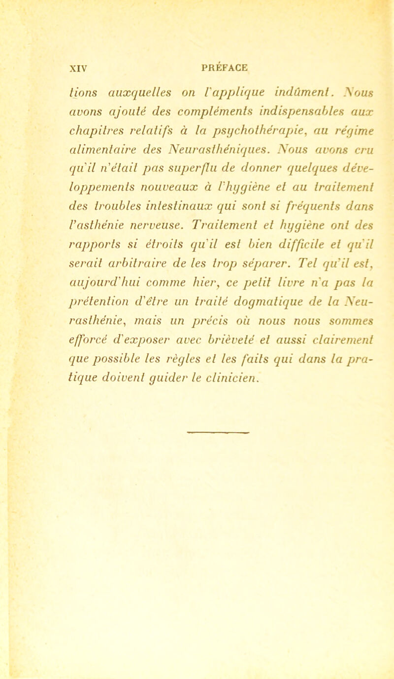 lions auxquelles on l'applique indûment. .\ous avons ajouté des compléments indispensables aux chapitres relatifs à la psychothérapie, au régime alimentaire des Neurasthéniques. Nous avons cru qu'il n'était pas superflu de donner quelques déve- loppements nouveaux à l'hygiène et au traitement des troubles intestinaux qui sont si fréquents dans l’asthénie nerveuse. Traitement et hygiène ont des rapports si étroits qu'il est bien difficile et quil serait arbitraire de les trop séparer. Tel qu'il est, aujourd'hui comme hier, ce petit livre n'a pas la prétention d'être un traité dogmatique de la Neu- rasthénie, mais un précis où nous nous sommes efforcé d'exposer avec brièveté et aussi clairement que possible les règles et les faits qui dans la pra- tique doivent guider le clinicien.