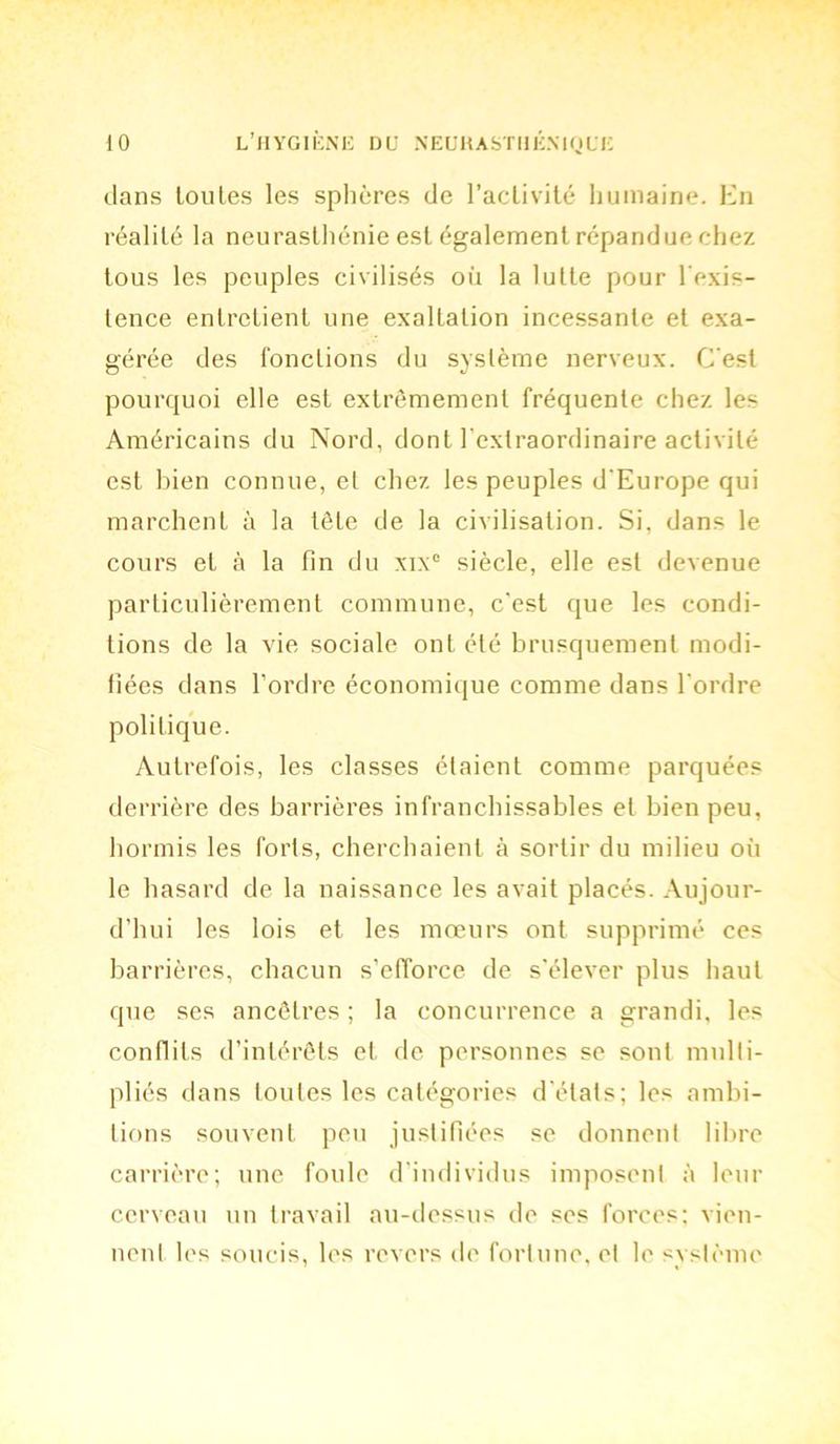 dans toutes les sphères de l’activité humaine. En réalité la neurasthénie est également répandue chez tous les peuples civilisés où la lutte pour l'exis- tence entretient une exaltation incessante et exa- gérée des fonctions du système nerveux. C'est pourquoi elle est extrêmement fréquente chez les Américains du Nord, dont l'extraordinaire activité est bien connue, et chez les peuples d'Europe qui marchent à la tête de la civilisation. Si, dans le cours et à la fin du xix° siècle, elle est devenue particulièrement commune, c’est que les condi- tions de la vie sociale ont été brusquement modi- fiées dans l’ordre économique comme dans l’ordre politique. Autrefois, les classes étaient comme parquées derrière des barrières infranchissables et bien peu, hormis les forts, cherchaient à sortir du milieu où le hasard de la naissance les avait placés. Aujour- d’hui les lois et les mœurs ont supprimé ces barrières, chacun s’efforce de s’élever plus haut que ses ancêtres ; la concurrence a grandi, les conflits d’intérêts et de personnes se sont multi- pliés dans loules les catégories d'états; les ambi- tions souvent peu justifiées se donnent libre carrière; une foule d'individus imposent à leur cerveau un travail au-dessus do ses forces: vien- nent les soucis, les revers de fortune, et le système