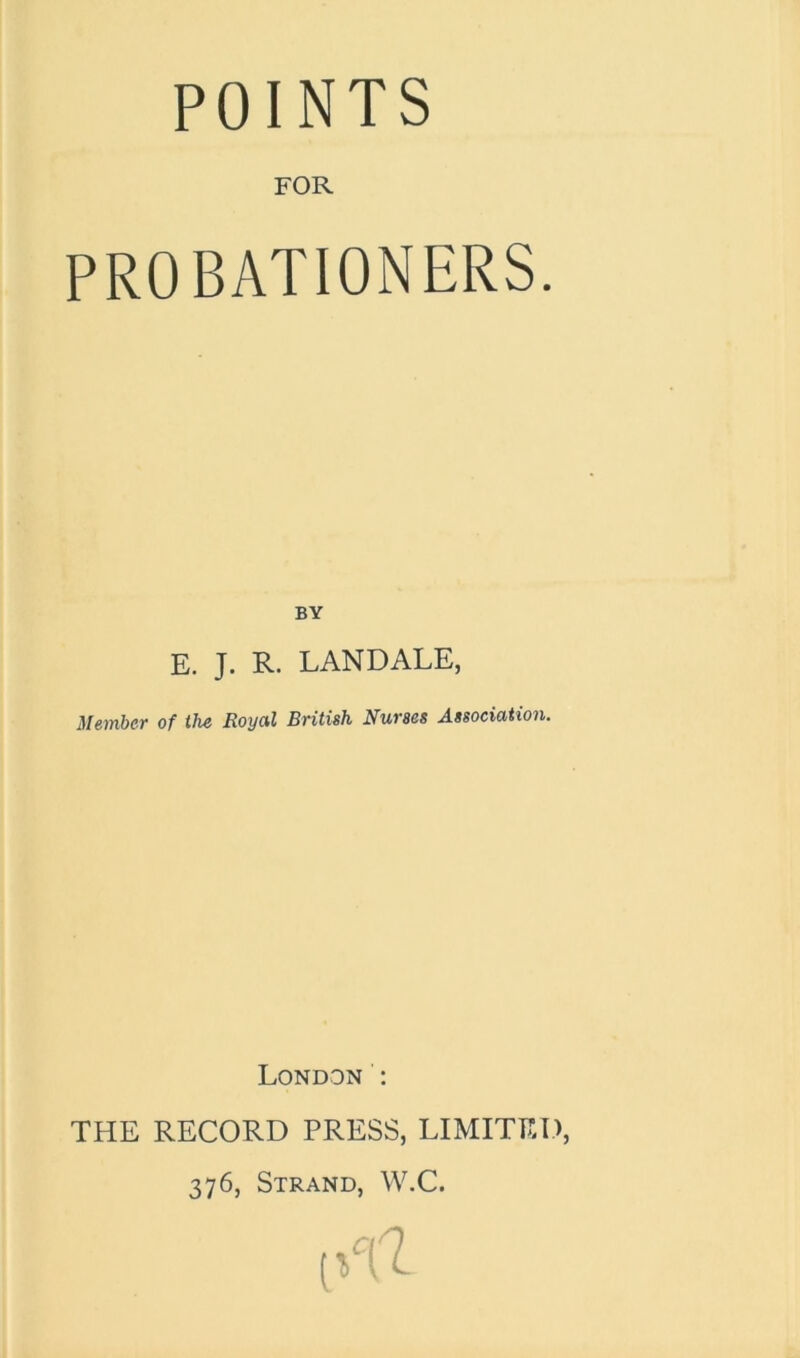 POINTS FOR PROBATIONERS. BY E. J. R. LANDALE, Member of the Royal British Nurses Association. London : THE RECORD PRESS, LIMITED, 376, Strand, W.C.