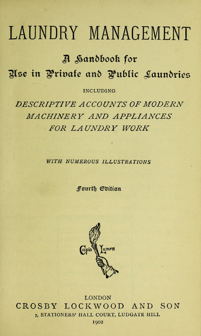 Jl J>att6f>ook for ^Csc in ^?rt»afe an6 j§*uf>Itc J[[atttt6rtes INCLUDING DESCRIPTIVE ACCOUNTS OF MODERN MACHINERY AND APPLIANCES FOR LAUNDRY WORK 4 WITH NUMEROUS ILLUSTRATIONS dfmtrti) C^tftttan LONDON CROSBY LOCKWOOD AND SON 7, STATIONERS’ HALL COURT, LUDGATE HILL 1902