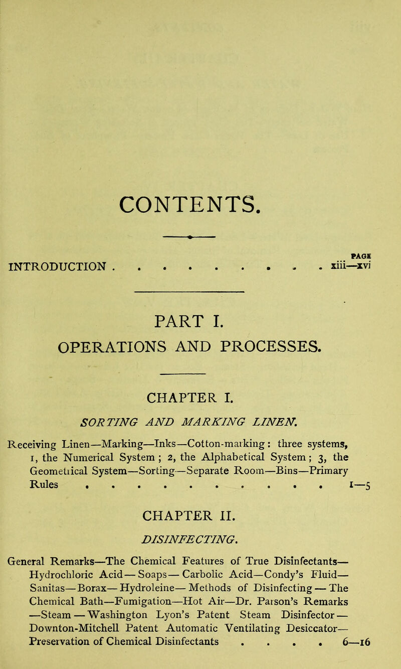 CONTENTS. PAGE INTRODUCTION - xiii—xvi PART I. OPERATIONS AND PROCESSES. CHAPTER I. SORTING AND MARKING LINEN. Receiving Linen—Marking—Inks—Cot ton-marking : three systems, i, the Numerical System ; 2, the Alphabetical System; 3, the Geometiical System—Sorting—Separate Room—Bins—Primary Rules ,.«».»» 0 . . I—3 CHAPTER II. DISINFECTING. General Remarks—The Chemical Features of True Disinfectants— Hydrochloric Acid—Soaps—Carbolic Acid—Condy’s Fluid— Sanitas—Borax—Hydroleine—Methods of Disinfecting — The Chemical Bath—Fumigation—Hot Air—Dr. Parson’s Remarks —Steam—Washington Lyon’s Patent Steam Disinfector — Downton-Mitchell Patent Automatic Ventilating Desiccator— Preservation of Chemical Disinfectants .... 6—16