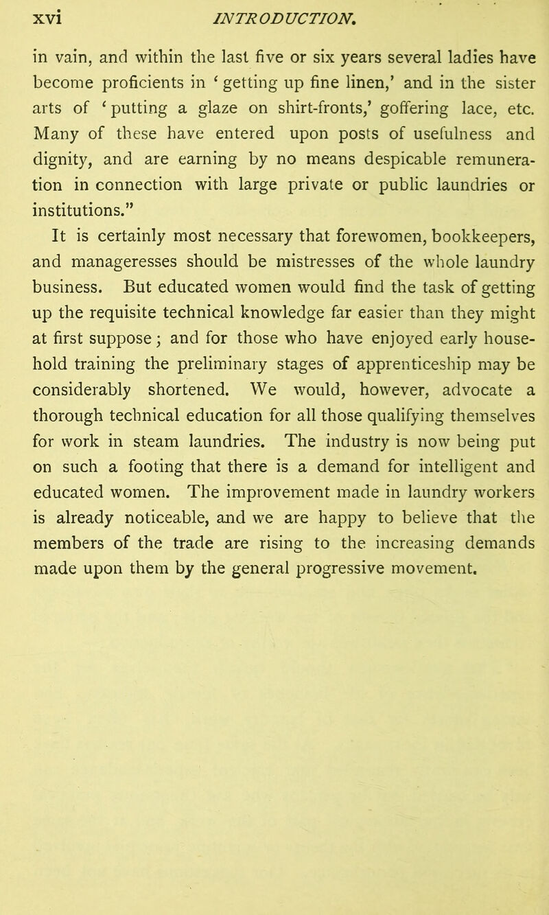 in vain, and within the last five or six years several ladies have become proficients in ‘ getting up fine linen,’ and in the sister arts of ‘ putting a glaze on shirt-fronts,’ goffering lace, etc. Many of these have entered upon posts of usefulness and dignity, and are earning by no means despicable remunera- tion in connection with large private or public laundries or institutions.” It is certainly most necessary that forewomen, bookkeepers, and manageresses should be mistresses of the whole laundry business. But educated women would find the task of getting up the requisite technical knowledge far easier than they might at first suppose; and for those who have enjoyed early house- hold training the preliminary stages of apprenticeship may be considerably shortened. We would, however, advocate a thorough technical education for all those qualifying themselves for work in steam laundries. The industry is now being put on such a footing that there is a demand for intelligent and educated women. The improvement made in laundry workers is already noticeable, and we are happy to believe that the members of the trade are rising to the increasing demands made upon them by the general progressive movement.