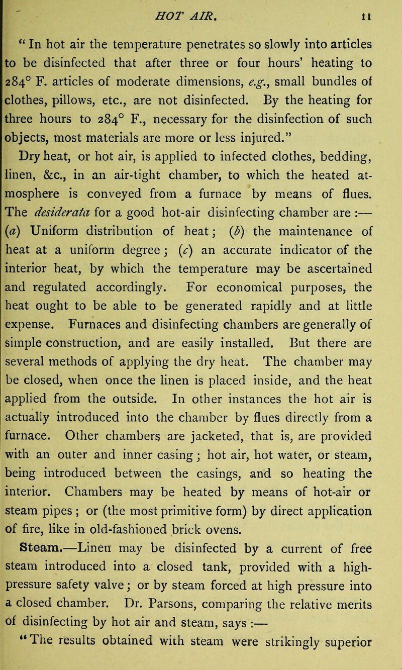 HOT AIR. it “ In hot air the temperature penetrates so slowly into articles to be disinfected that after three or four hours’ heating to 284° F. articles of moderate dimensions, e.g., small bundles of clothes, pillows, etc., are not disinfected. By the heating for three hours to 284° F., necessary for the disinfection of such objects, most materials are more or less injured.” Dry heat, or hot air, is applied to infected clothes, bedding, linen, &c., in an air-tight chamber, to which the heated at- mosphere is conveyed from a furnace by means of flues. The desiderata for a good hot-air disinfecting chamber are :— (a) Uniform distribution of heat; (b) the maintenance of heat at a uniform degree ; (,c) an accurate indicator of the interior heat, by which the temperature may be ascertained and regulated accordingly. For economical purposes, the heat ought to be able to be generated rapidly and at little expense. Furnaces and disinfecting chambers are generally of simple construction, and are easily installed. But there are several methods of applying the dry heat. The chamber may be closed, when once the linen is placed inside, and the heat applied from the outside. In other instances the hot air is actually introduced into the chamber by flues directly from a furnace. Other chambers are jacketed, that is, are provided with an outer and inner casing; hot air, hot water, or steam, being introduced between the casings, and so heating the interior. Chambers may be heated by means of hot-air or steam pipes ; or (the most primitive form) by direct application of fire, like in old-fashioned brick ovens. Steam.—Linen may be disinfected by a current of free steam introduced into a closed tank, provided with a high- pressure safety valve; or by steam forced at high pressure into a closed chamber. Dr. Parsons, comparing the relative merits of disinfecting by hot air and steam, says :— “The results obtained with steam were strikingly superior