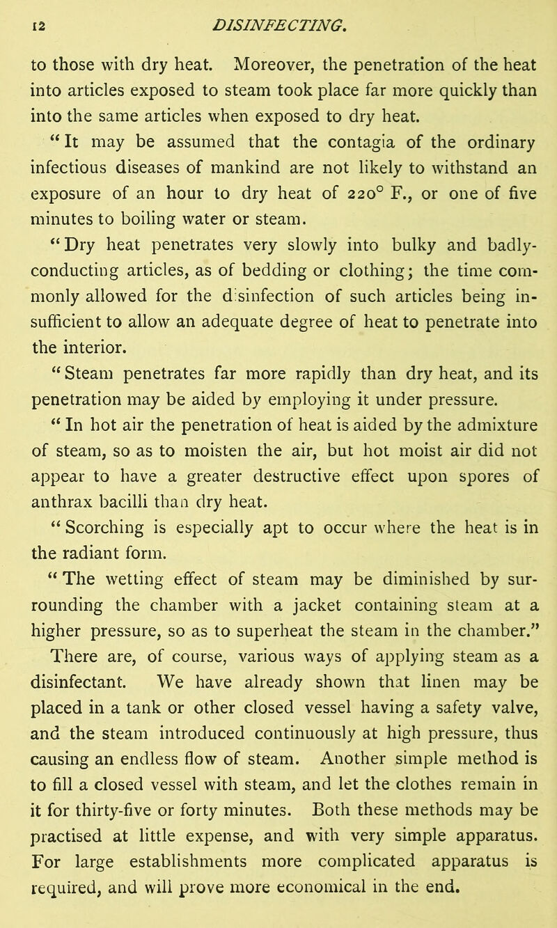 to those with dry heat. Moreover, the penetration of the heat into articles exposed to steam took place far more quickly than into the same articles when exposed to dry heat. “ It may be assumed that the contagia of the ordinary infectious diseases of mankind are not likely to withstand an exposure of an hour to dry heat of 220° F., or one of five minutes to boiling water or steam. “ Dry heat penetrates very slowly into bulky and badly- conducting articles, as of bedding or clothing; the time com- monly allowed for the disinfection of such articles being in- sufficient to allow an adequate degree of heat to penetrate into the interior. “ Steam penetrates far more rapidly than dry heat, and its penetration may be aided by employing it under pressure. “ In hot air the penetration of heat is aided by the admixture of steam, so as to moisten the air, but hot moist air did not appear to have a greater destructive effect upon spores of anthrax bacilli than dry heat. “ Scorching is especially apt to occur where the heat is in the radiant form. “ The wetting effect of steam may be diminished by sur- rounding the chamber with a jacket containing steam at a higher pressure, so as to superheat the steam in the chamber.” There are, of course, various ways of applying steam as a disinfectant. We have already shown that linen may be placed in a tank or other closed vessel having a safety valve, and the steam introduced continuously at high pressure, thus causing an endless flow of steam. Another simple method is to fill a closed vessel with steam, and let the clothes remain in it for thirty-five or forty minutes. Both these methods may be practised at little expense, and with very simple apparatus. For large establishments more complicated apparatus is required, and will prove more economical in the end.