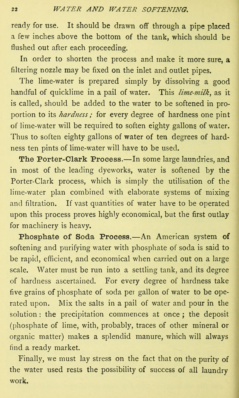 ready for use. It should be drawn off through a pipe placed a few inches above the bottom of the tank, which should be flushed out after each proceeding. In order to shorten the process and make it more sure, a filtering nozzle may be fixed on the inlet and outlet pipes. The lime-water is prepared simply by dissolving a good handful of quicklime in a pail of water. This lime-milk, as it is called, should be added to the water to be softened in pro- portion to its hardness; for every degree of hardness one pint of lime-water will be required to soften eighty gallons of water. Thus to soften eighty gallons of water of ten degrees of hard- ness ten pints of lime-water will have to be used. The Porter-Clark Process.—In some large laundries, and in most of the leading dyeworks, water is softened by the Porter-Clark process, which is simply the utilisation of the lime-water plan combined with elaborate systems of mixing and filtration. If vast quantities of water have to be operated upon this process proves highly economical, but the first outlay for machinery is heavy. Phosphate of Soda Process.—An American system of softening and purifying water with phosphate of soda is said to be rapid, efficient, and economical when carried out on a large scale. Water must be run into a settling tank, and its degree of hardness ascertained. For every degree of hardness take five grains of phosphate of soda per gallon of water to be ope- rated upon. Mix the salts in a pail of water and pour in the solution : the precipitation commences at once ; the deposit (phosphate of lime, with, probably, traces of other mineral or organic matter) makes a splendid manure, which will always find a ready market. Finally, we must lay stress on the fact that on the purity of the water used rests the possibility of success of all laundry work.