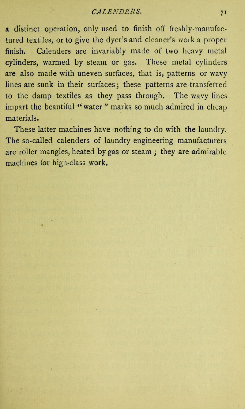 CALENDERS. a distinct operation, only used to finish off freshly-manufac- tured textiles, or to give the dyer’s and cleaner’s work a proper finish. Calenders are invariably made of two heavy metal cylinders, warmed by steam or gas. These metal cylinders are also made with uneven surfaces, that is, patterns or wavy lines are sunk in their surfaces; these patterns are transferred to the damp textiles as they pass through. The wavy lines impart the beautiful “ water ” marks so much admired in cheap materials. These latter machines have nothing to do with the laundry. The so-called calenders of laundry engineering manufacturers are roller mangles, heated by gas or steam ; they are admirable machines for high-class work.