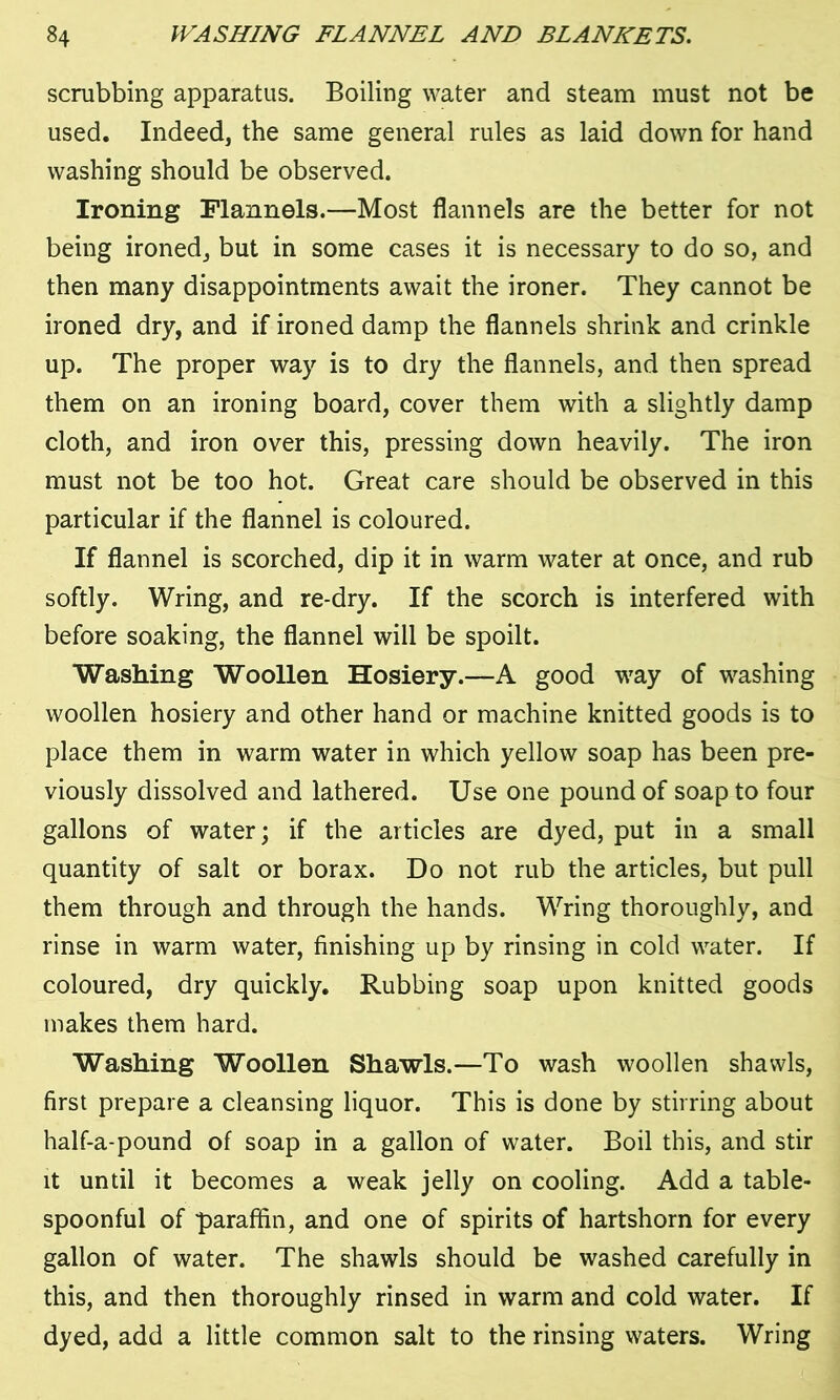 scrubbing apparatus. Boiling water and steam must not be used. Indeed, the same general rules as laid down for hand washing should be observed. Ironing Flannels.—Most flannels are the better for not being ironed, but in some cases it is necessary to do so, and then many disappointments await the ironer. They cannot be ironed dry, and if ironed damp the flannels shrink and crinkle up. The proper way is to dry the flannels, and then spread them on an ironing board, cover them with a slightly damp cloth, and iron over this, pressing down heavily. The iron must not be too hot. Great care should be observed in this particular if the flannel is coloured. If flannel is scorched, dip it in warm water at once, and rub softly. Wring, and re-dry. If the scorch is interfered with before soaking, the flannel will be spoilt. Washing Woollen Hosiery.—A good way of washing woollen hosiery and other hand or machine knitted goods is to place them in warm water in which yellow soap has been pre- viously dissolved and lathered. Use one pound of soap to four gallons of water; if the articles are dyed, put in a small quantity of salt or borax. Do not rub the articles, but pull them through and through the hands. Wring thoroughly, and rinse in warm water, finishing up by rinsing in cold water. If coloured, dry quickly. Rubbing soap upon knitted goods makes them hard. Washing Woollen Shawls.—To wash woollen shawls, first prepare a cleansing liquor. This is done by stirring about half-a-pound of soap in a gallon of water. Boil this, and stir it until it becomes a weak jelly on cooling. Add a table- spoonful of paraffin, and one of spirits of hartshorn for every gallon of water. The shawls should be washed carefully in this, and then thoroughly rinsed in warm and cold water. If dyed, add a little common salt to the rinsing waters. Wring