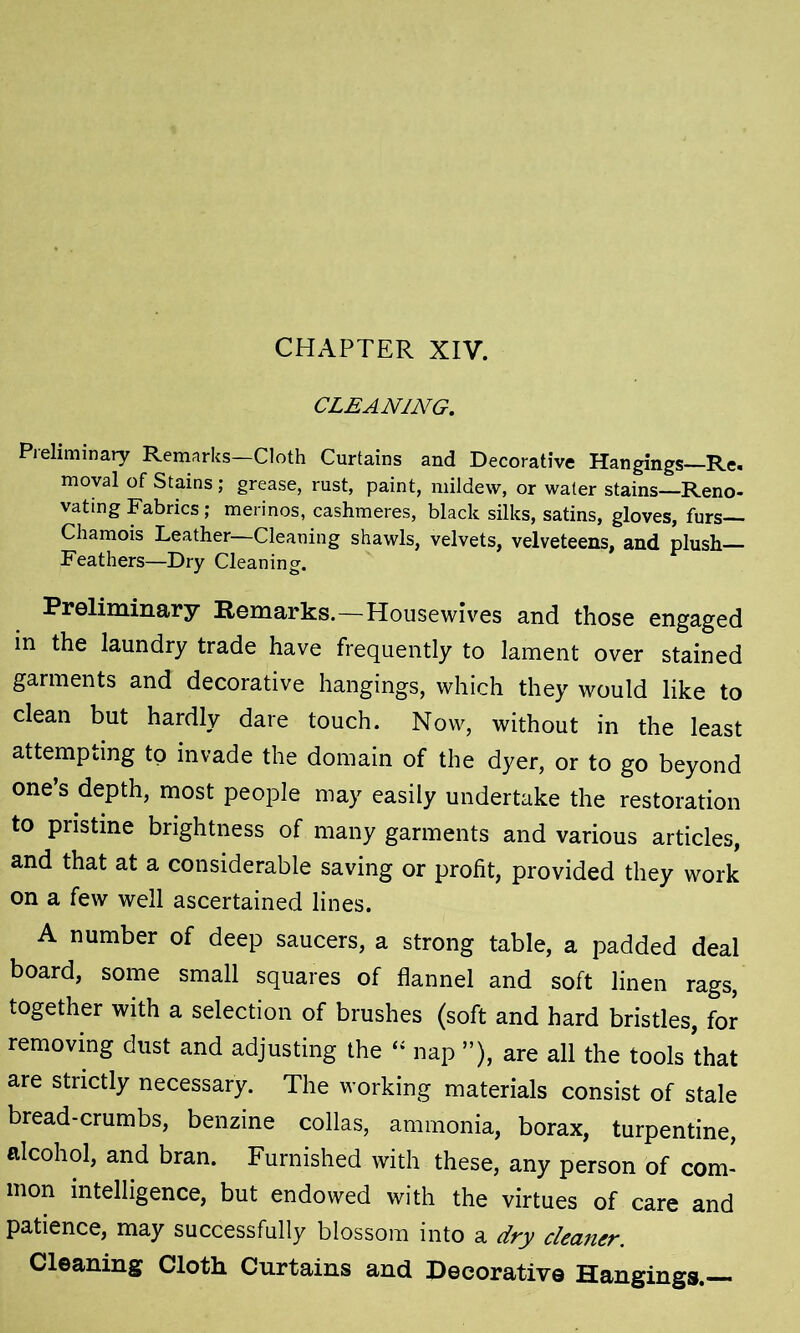 CLEANING. Preliminary Remarks—Cloth Curtains and Decorative Hangings Re. moval of Stains; grease, rust, paint, mildew, or water stains—Reno- vating Fabrics; merinos, cashmeres, black silks, satins, gloves, furs— Chamois Leather—Cleaning shawls, velvets, velveteens, and plush— Feathers—Dry Cleaning. Preliminary Remarks.—Housewives and those engaged in the laundry trade have frequently to lament over stained garments and decorative hangings, which they would like to clean but hardly dare touch. Now, without in the least attempting to invade the domain of the dyer, or to go beyond one’s depth, most people may easily undertake the restoration to pristine brightness of many garments and various articles, and that at a considerable saving or profit, provided they work on a few well ascertained lines. A number of deep saucers, a strong table, a padded deal board, some small squares of flannel and soft linen rags, together with a selection of brushes (soft and hard bristles, for removing dust and adjusting the “ nap ”), are all the tools that are strictly necessary. The working materials consist of stale bread-crumbs, benzine collas, ammonia, borax, turpentine, alcohol, and bran. Furnished with these, any person of com- mon intelligence, but endowed with the virtues of care and patience, may successfully blossom into a dry cleaner. Cleaning Cloth Curtains and Decorative Hangings.—