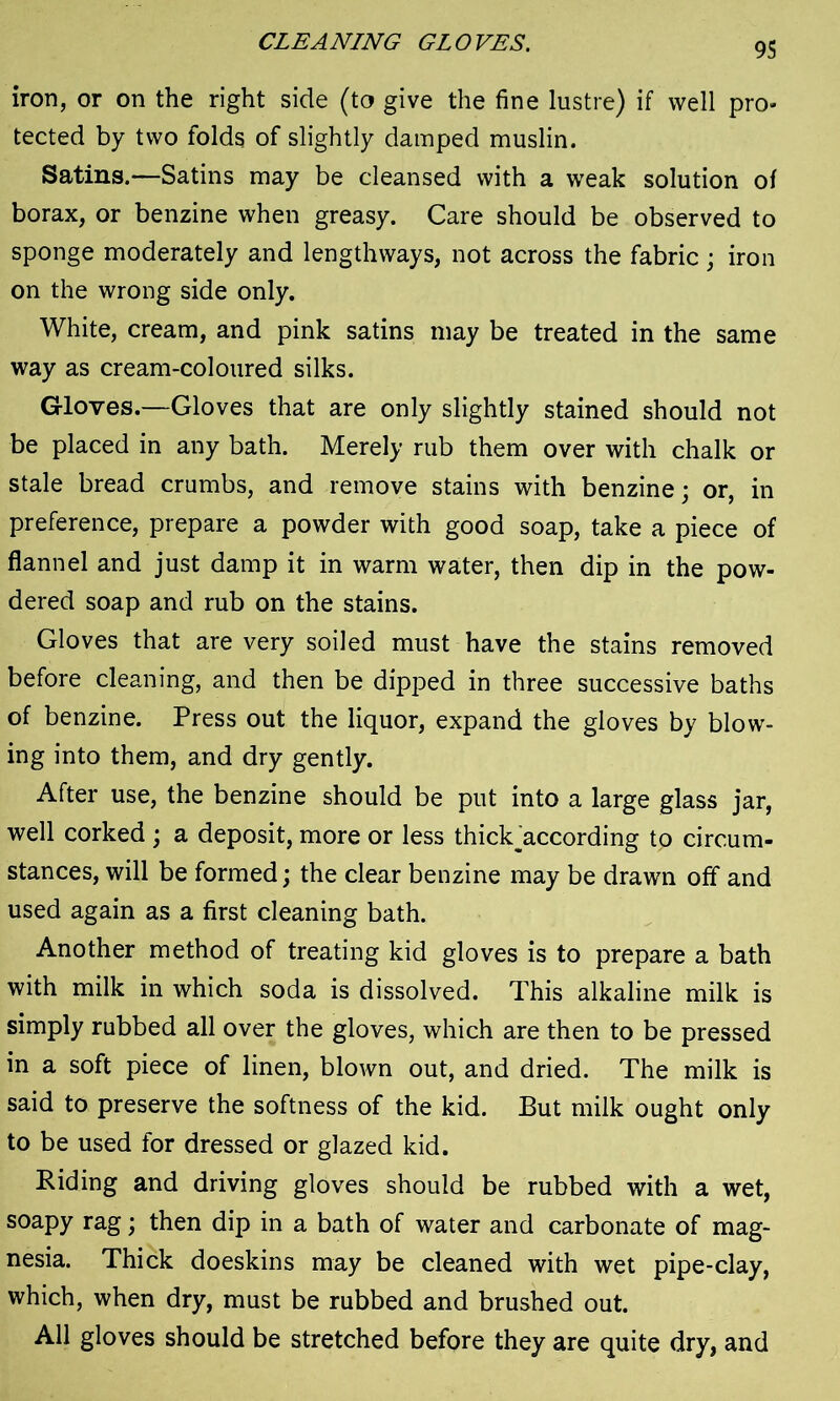 CLEANING GLOVES. iron, or on the right side (to give the fine lustre) if well pro- tected by two folds of slightly damped muslin. Satins.—Satins may be cleansed with a weak solution of borax, or benzine when greasy. Care should be observed to sponge moderately and lengthways, not across the fabric; iron on the wrong side only. White, cream, and pink satins may be treated in the same way as cream-coloured silks. Gloves.—Gloves that are only slightly stained should not be placed in any bath. Merely rub them over with chalk or stale bread crumbs, and remove stains with benzine; or, in preference, prepare a powder with good soap, take a piece of flannel and just damp it in warm water, then dip in the pow- dered soap and rub on the stains. Gloves that are very soiled must have the stains removed before cleaning, and then be dipped in three successive baths of benzine. Press out the liquor, expand the gloves by blow- ing into them, and dry gently. After use, the benzine should be put into a large glass jar, well corked ; a deposit, more or less thick^according to circum- stances, will be formed; the clear benzine may be drawn off and used again as a first cleaning bath. Another method of treating kid gloves is to prepare a bath with milk in which soda is dissolved. This alkaline milk is simply rubbed all over the gloves, which are then to be pressed in a soft piece of linen, blown out, and dried. The milk is said to preserve the softness of the kid. But milk ought only to be used for dressed or glazed kid. Biding and driving gloves should be rubbed with a wet, soapy rag; then dip in a bath of water and carbonate of mag- nesia. Thick doeskins may be cleaned with wet pipe-clay, which, when dry, must be rubbed and brushed out. All gloves should be stretched before they are quite dry, and